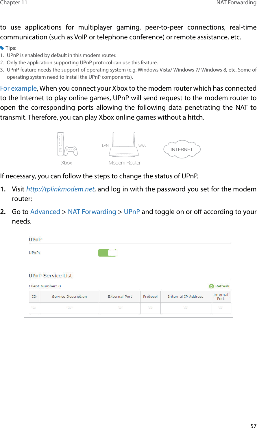 57Chapter 11 NAT Forwardingto use applications for multiplayer gaming, peer-to-peer connections, real-time communication (such as VoIP or telephone conference) or remote assistance, etc.Tips:1.  UPnP is enabled by default in this modem router.2.  Only the application supporting UPnP protocol can use this feature.3.  UPnP feature needs the support of operating system (e.g. Windows Vista/ Windows 7/ Windows 8, etc. Some of operating system need to install the UPnP components).For example, When you connect your Xbox to the modem router which has connected to the Internet to play online games, UPnP will send request to the modem router to open the corresponding ports allowing the following data penetrating the NAT to transmit. Therefore, you can play Xbox online games without a hitch.Modem RouterXboxLAN WANIf necessary, you can follow the steps to change the status of UPnP.1.  Visit http://tplinkmodem.net, and log in with the password you set for the modem router;2.  Go to Advanced &gt; NAT Forwarding &gt; UPnP and toggle on or off according to your needs.