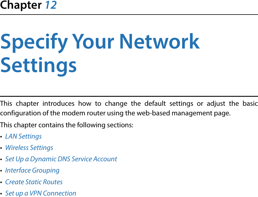 Chapter 12Specify Your Network SettingsThis chapter introduces how to change the default settings or adjust the basic configuration of the modem router using the web-based management page.This chapter contains the following sections:•  LAN Settings•  Wireless Settings•  Set Up a Dynamic DNS Service Account•  Interface Grouping•  Create Static Routes•  Set up a VPN Connection