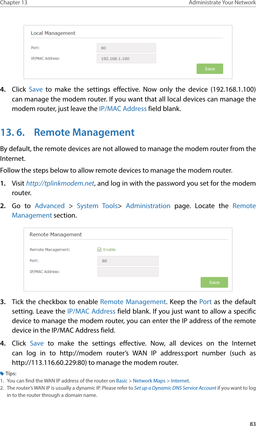 83Chapter 13 Administrate Your Network 4.  Click Save to make the settings effective. Now only the device (192.168.1.100) can manage the modem router. If you want that all local devices can manage the modem router, just leave the IP/MAC Address field blank.13. 6.  Remote ManagementBy default, the remote devices are not allowed to manage the modem router from the Internet. Follow the steps below to allow remote devices to manage the modem router.1.  Visit http://tplinkmodem.net, and log in with the password you set for the modem router.2.  Go to Advanced &gt;  System Tools&gt;  Administration  page. Locate the Remote Management section.3.  Tick the checkbox to enable Remote Management. Keep the Port as the default setting. Leave the IP/MAC Address field blank. If you just want to allow a specific device to manage the modem router, you can enter the IP address of the remote device in the IP/MAC Address field.4.  Click  Save to make the settings effective. Now, all devices on the Internet can log in to http://modem router’s WAN IP address:port number (such as http://113.116.60.229:80) to manage the modem router.Tips:1.  You can find the WAN IP address of the router on Basic &gt; Network Maps &gt; Internet.2.  The router’s WAN IP is usually a dynamic IP. Please refer to Set up a Dynamic DNS Service Account if you want to log in to the router through a domain name.