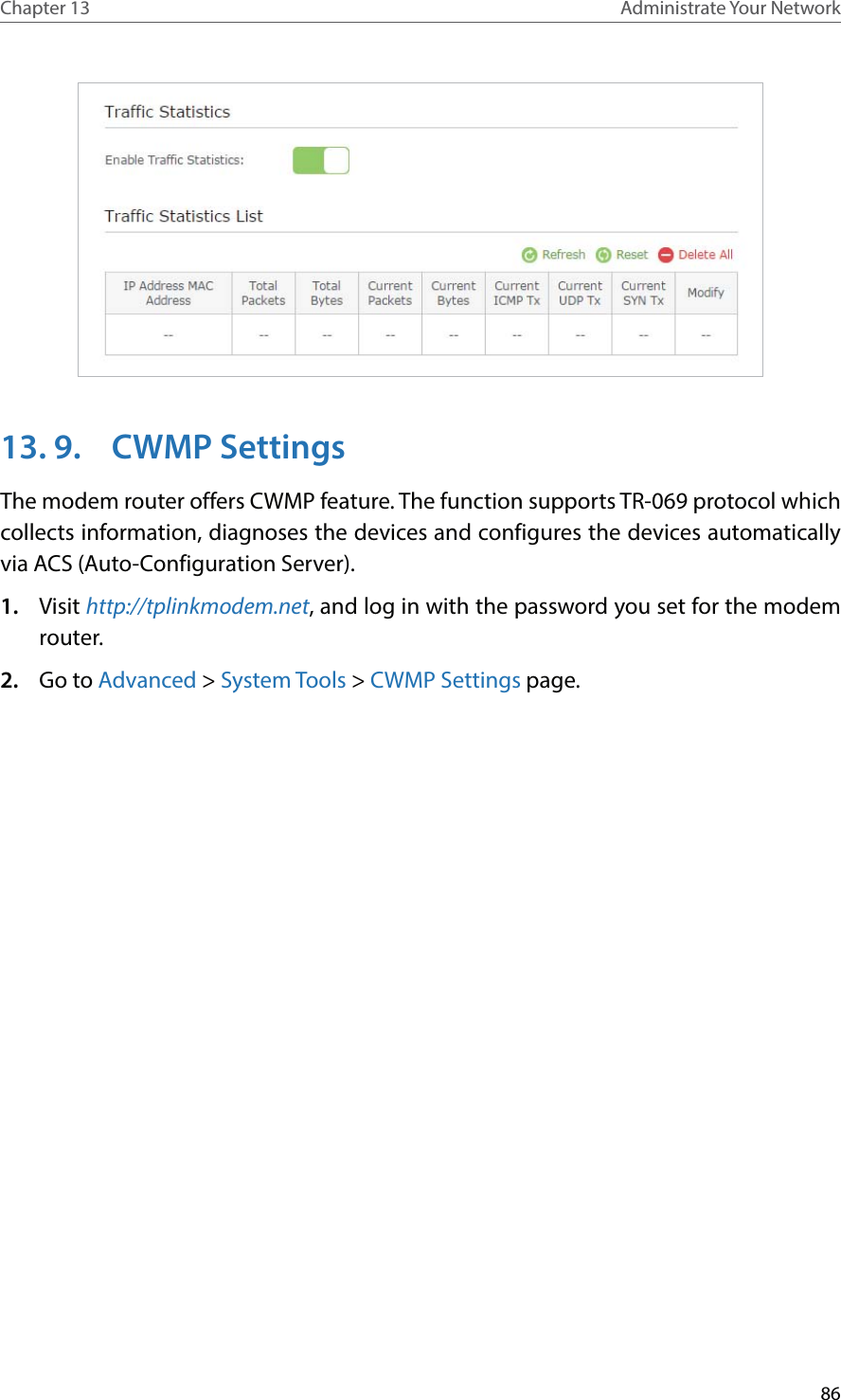 86Chapter 13 Administrate Your Network 13. 9.  CWMP SettingsThe modem router offers CWMP feature. The function supports TR-069 protocol which collects information, diagnoses the devices and configures the devices automatically via ACS (Auto-Configuration Server). 1.  Visit http://tplinkmodem.net, and log in with the password you set for the modem router.2.  Go to Advanced &gt; System Tools &gt; CWMP Settings page. 