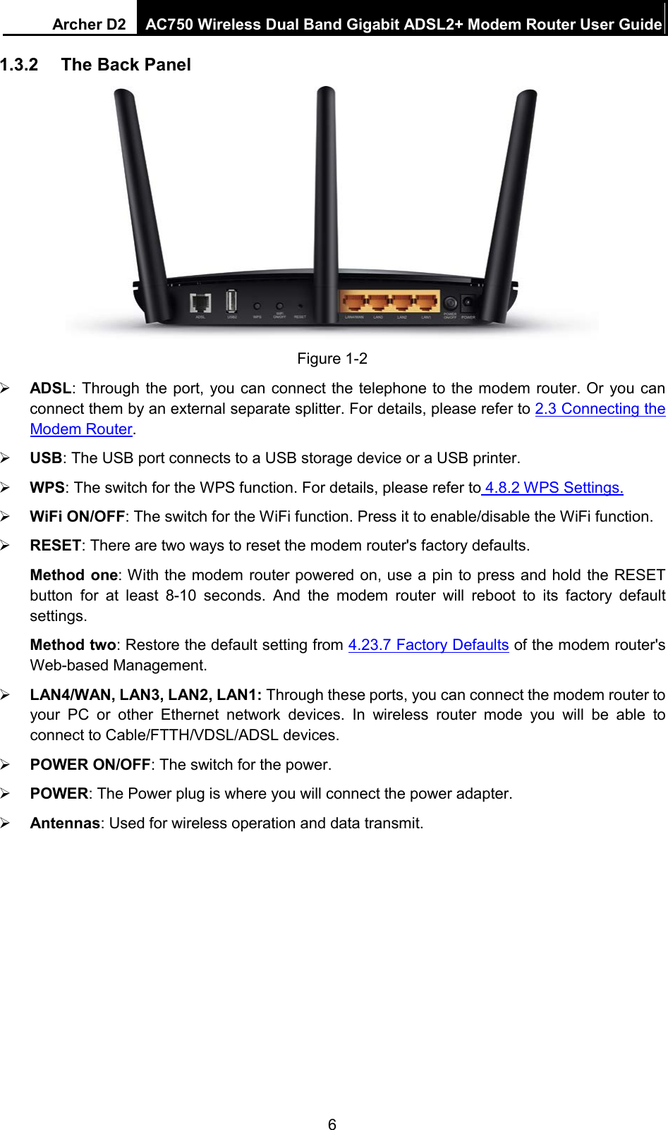 Archer D2 AC750 Wireless Dual Band Gigabit ADSL2+ Modem Router User Guide  1.3.2 The Back Panel  Figure 1-2  ADSL: Through the port, you can connect the telephone to the modem router. Or you can connect them by an external separate splitter. For details, please refer to 2.3 Connecting the Modem Router.    USB: The USB port connects to a USB storage device or a USB printer.  WPS: The switch for the WPS function. For details, please refer to 4.8.2 WPS Settings.  WiFi ON/OFF: The switch for the WiFi function. Press it to enable/disable the WiFi function.  RESET: There are two ways to reset the modem router&apos;s factory defaults.   Method one: With the modem router powered on, use a pin to press and hold the RESET button for at least 8-10 seconds. And the modem router will reboot to its factory default settings. Method two: Restore the default setting from 4.23.7 Factory Defaults of the modem router&apos;s Web-based Management.  LAN4/WAN, LAN3, LAN2, LAN1: Through these ports, you can connect the modem router to your PC or other Ethernet network devices. In wireless router mode  you will be able to connect to Cable/FTTH/VDSL/ADSL devices.  POWER ON/OFF: The switch for the power.  POWER: The Power plug is where you will connect the power adapter.  Antennas: Used for wireless operation and data transmit. 6 