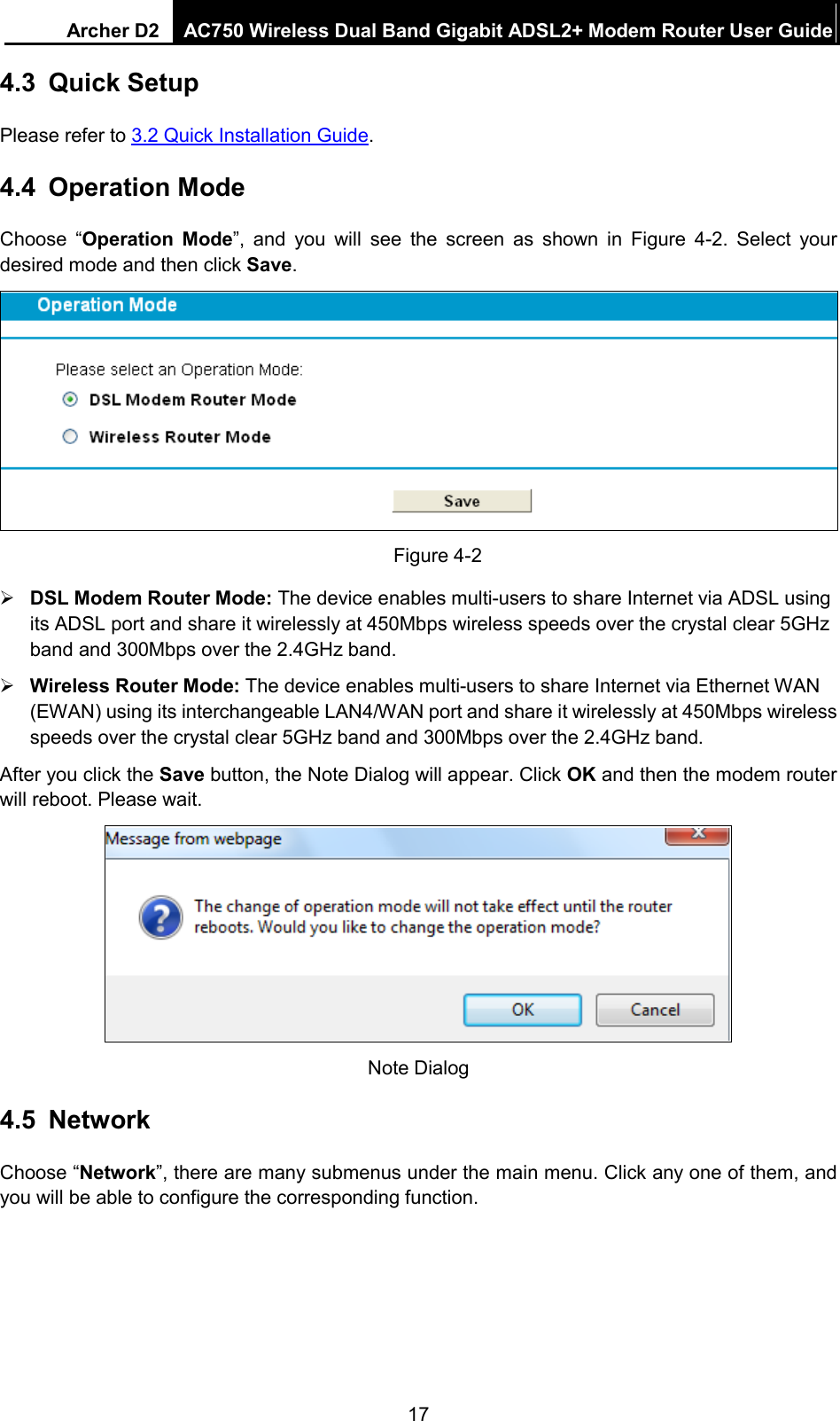 Archer D2 AC750 Wireless Dual Band Gigabit ADSL2+ Modem Router User Guide  4.3 Quick Setup Please refer to 3.2 Quick Installation Guide. 4.4 Operation Mode Choose “Operation Mode”, and you will see the screen as shown in Figure  4-2. Select your desired mode and then click Save.  Figure 4-2  DSL Modem Router Mode: The device enables multi-users to share Internet via ADSL using its ADSL port and share it wirelessly at 450Mbps wireless speeds over the crystal clear 5GHz band and 300Mbps over the 2.4GHz band.  Wireless Router Mode: The device enables multi-users to share Internet via Ethernet WAN (EWAN) using its interchangeable LAN4/WAN port and share it wirelessly at 450Mbps wireless speeds over the crystal clear 5GHz band and 300Mbps over the 2.4GHz band. After you click the Save button, the Note Dialog will appear. Click OK and then the modem router will reboot. Please wait.  Note Dialog 4.5 Network Choose “Network”, there are many submenus under the main menu. Click any one of them, and you will be able to configure the corresponding function.   17 