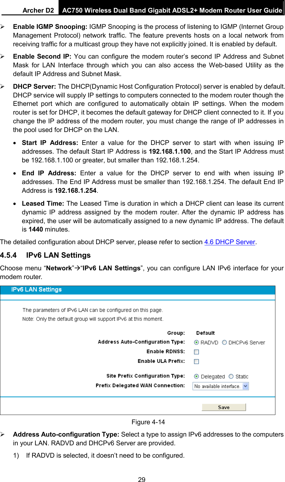 Archer D2 AC750 Wireless Dual Band Gigabit ADSL2+ Modem Router User Guide   Enable IGMP Snooping: IGMP Snooping is the process of listening to IGMP (Internet Group Management Protocol) network traffic. The feature prevents hosts on a local network from receiving traffic for a multicast group they have not explicitly joined. It is enabled by default.  Enable Second IP: You can configure the modem router’s second IP Address and Subnet Mask for LAN Interface through which you can also access the Web-based Utility as the default IP Address and Subnet Mask.  DHCP Server: The DHCP(Dynamic Host Configuration Protocol) server is enabled by default. DHCP service will supply IP settings to computers connected to the modem router though the Ethernet port which are configured to automatically obtain IP settings. When the modem router is set for DHCP, it becomes the default gateway for DHCP client connected to it. If you change the IP address of the modem router, you must change the range of IP addresses in the pool used for DHCP on the LAN. • Start IP Address: Enter a value for the DHCP server to start with when issuing IP addresses. The default Start IP Address is 192.168.1.100, and the Start IP Address must be 192.168.1.100 or greater, but smaller than 192.168.1.254. • End  IP Address: Enter a value for the DHCP server to end with when issuing IP addresses. The End IP Address must be smaller than 192.168.1.254. The default End IP Address is 192.168.1.254. • Leased Time: The Leased Time is duration in which a DHCP client can lease its current dynamic IP address assigned by the modem router. After the dynamic IP address has expired, the user will be automatically assigned to a new dynamic IP address. The default is 1440 minutes. The detailed configuration about DHCP server, please refer to section 4.6 DHCP Server. 4.5.4 IPv6 LAN Settings Choose menu “Network”“IPv6 LAN Settings”, you can configure LAN IPv6 interface for your modem router.  Figure 4-14  Address Auto-configuration Type: Select a type to assign IPv6 addresses to the computers in your LAN. RADVD and DHCPv6 Server are provided. 1) If RADVD is selected, it doesn’t need to be configured. 29 