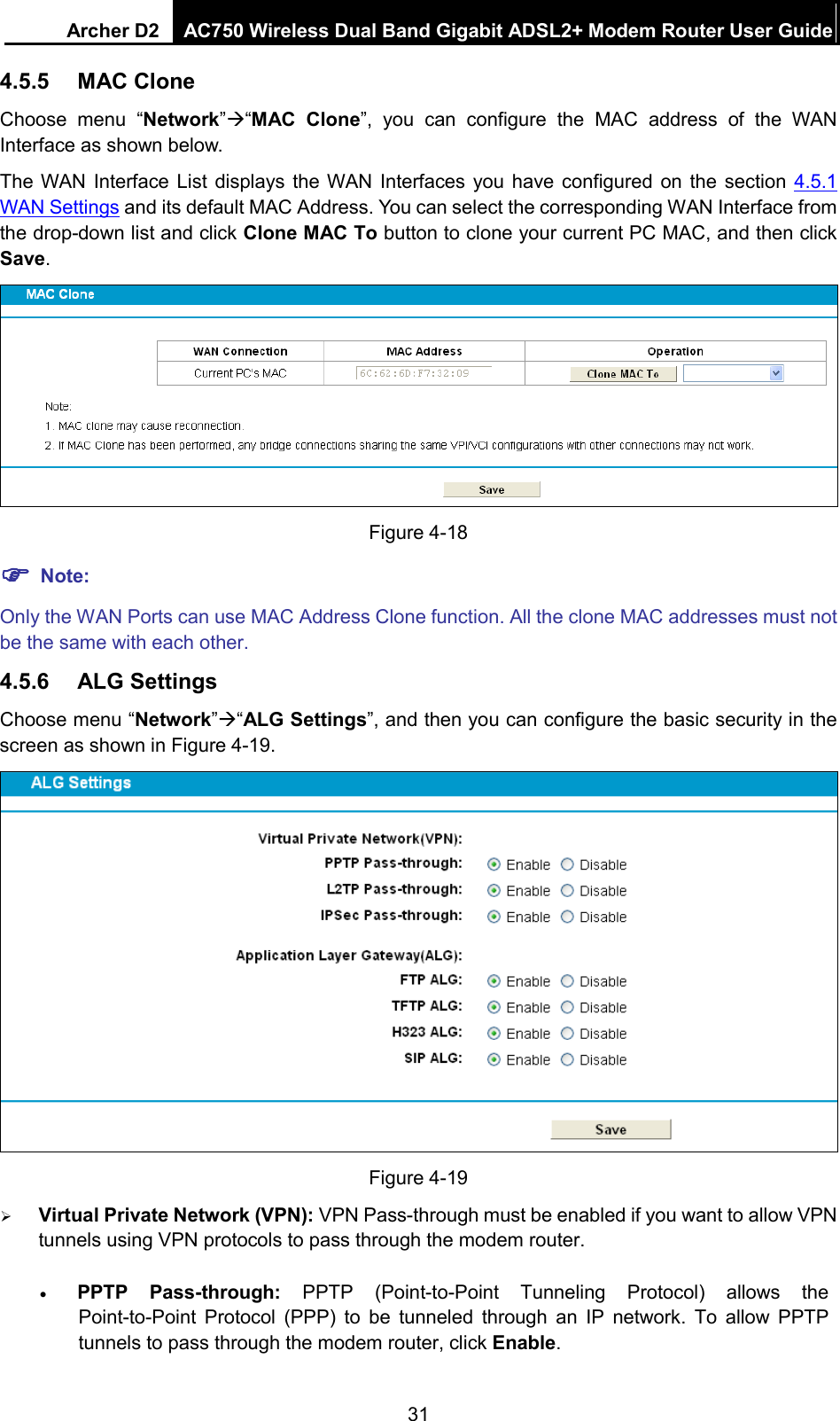 Archer D2 AC750 Wireless Dual Band Gigabit ADSL2+ Modem Router User Guide  4.5.5 MAC Clone Choose menu “Network”“MAC  Clone”, you can configure the MAC address of the  WAN Interface as shown below. The WAN Interface List displays the WAN Interfaces you have configured on the section 4.5.1 WAN Settings and its default MAC Address. You can select the corresponding WAN Interface from the drop-down list and click Clone MAC To button to clone your current PC MAC, and then click Save.  Figure 4-18  Note: Only the WAN Ports can use MAC Address Clone function. All the clone MAC addresses must not be the same with each other. 4.5.6 ALG Settings Choose menu “Network”“ALG Settings”, and then you can configure the basic security in the screen as shown in Figure 4-19.  Figure 4-19  Virtual Private Network (VPN): VPN Pass-through must be enabled if you want to allow VPN tunnels using VPN protocols to pass through the modem router. • PPTP Pass-through: PPTP  (Point-to-Point Tunneling Protocol) allows the Point-to-Point Protocol (PPP) to be tunneled through an IP network. To allow PPTP tunnels to pass through the modem router, click Enable. 31 