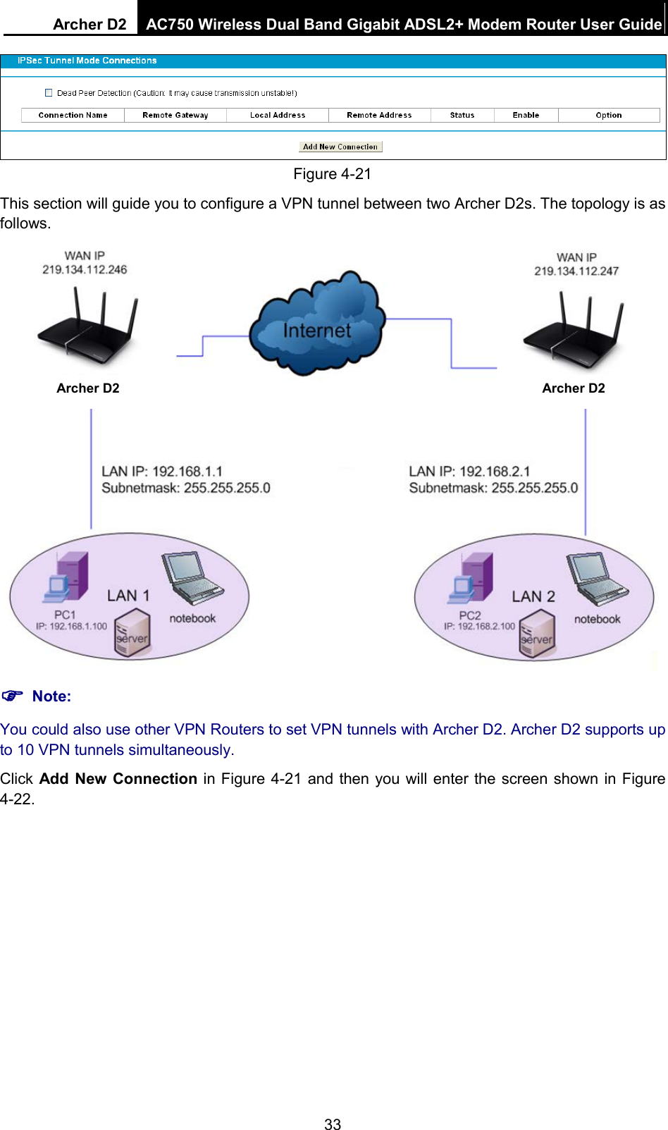 Archer D2 AC750 Wireless Dual Band Gigabit ADSL2+ Modem Router User Guide   Figure 4-21 This section will guide you to configure a VPN tunnel between two Archer D2s. The topology is as follows.   Note: You could also use other VPN Routers to set VPN tunnels with Archer D2. Archer D2 supports up to 10 VPN tunnels simultaneously. Click Add New Connection in Figure 4-21 and then you will enter the screen shown in Figure 4-22. Archer D2 Archer D2 33 