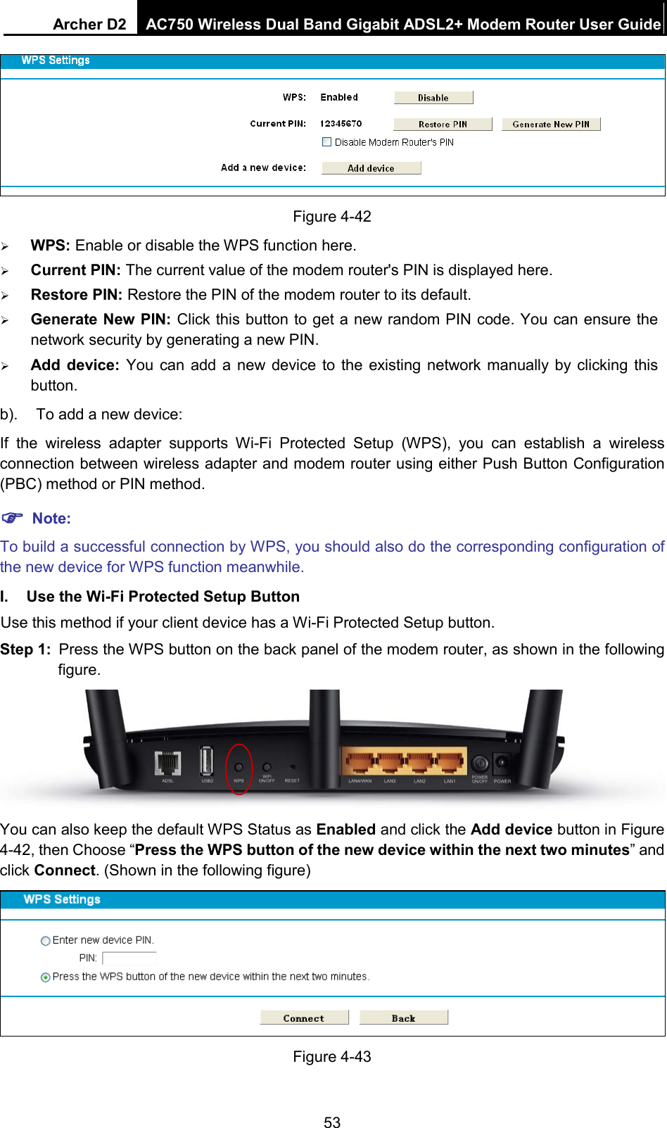 Archer D2 AC750 Wireless Dual Band Gigabit ADSL2+ Modem Router User Guide   Figure 4-42  WPS: Enable or disable the WPS function here.    Current PIN: The current value of the modem router&apos;s PIN is displayed here.    Restore PIN: Restore the PIN of the modem router to its default.    Generate New PIN: Click this button to get a new random PIN code. You can ensure the network security by generating a new PIN.  Add  device:  You can add a new device to the existing network manually by clicking this button. b). To add a new device: If  the wireless adapter supports Wi-Fi Protected Setup (WPS), you can establish a wireless connection between wireless adapter and modem router using either Push Button Configuration (PBC) method or PIN method.  Note: To build a successful connection by WPS, you should also do the corresponding configuration of the new device for WPS function meanwhile. I. Use the Wi-Fi Protected Setup Button Use this method if your client device has a Wi-Fi Protected Setup button. Step 1: Press the WPS button on the back panel of the modem router, as shown in the following figure.  You can also keep the default WPS Status as Enabled and click the Add device button in Figure 4-42, then Choose “Press the WPS button of the new device within the next two minutes” and click Connect. (Shown in the following figure)  Figure 4-43 53 