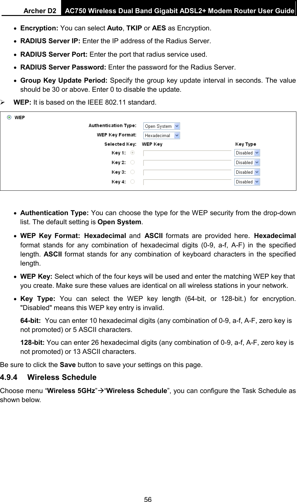 Archer D2 AC750 Wireless Dual Band Gigabit ADSL2+ Modem Router User Guide  • Encryption: You can select Auto, TKIP or AES as Encryption. • RADIUS Server IP: Enter the IP address of the Radius Server. • RADIUS Server Port: Enter the port that radius service used. • RADIUS Server Password: Enter the password for the Radius Server. • Group Key Update Period: Specify the group key update interval in seconds. The value should be 30 or above. Enter 0 to disable the update.  WEP: It is based on the IEEE 802.11 standard.     • Authentication Type: You can choose the type for the WEP security from the drop-down list. The default setting is Open System. • WEP Key Format: Hexadecimal and ASCII  formats are provided here. Hexadecimal format stands for any combination of hexadecimal digits (0-9, a-f, A-F) in the specified length. ASCII  format stands for any combination of keyboard characters in the specified length.   • WEP Key: Select which of the four keys will be used and enter the matching WEP key that you create. Make sure these values are identical on all wireless stations in your network.   • Key Type: You can select the WEP key length (64-bit, or 128-bit.) for encryption. &quot;Disabled&quot; means this WEP key entry is invalid. 64-bit: You can enter 10 hexadecimal digits (any combination of 0-9, a-f, A-F, zero key is not promoted) or 5 ASCII characters.   128-bit: You can enter 26 hexadecimal digits (any combination of 0-9, a-f, A-F, zero key is not promoted) or 13 ASCII characters.   Be sure to click the Save button to save your settings on this page. 4.9.4 Wireless Schedule Choose menu “Wireless 5GHz”“Wireless Schedule”, you can configure the Task Schedule as shown below. 56 