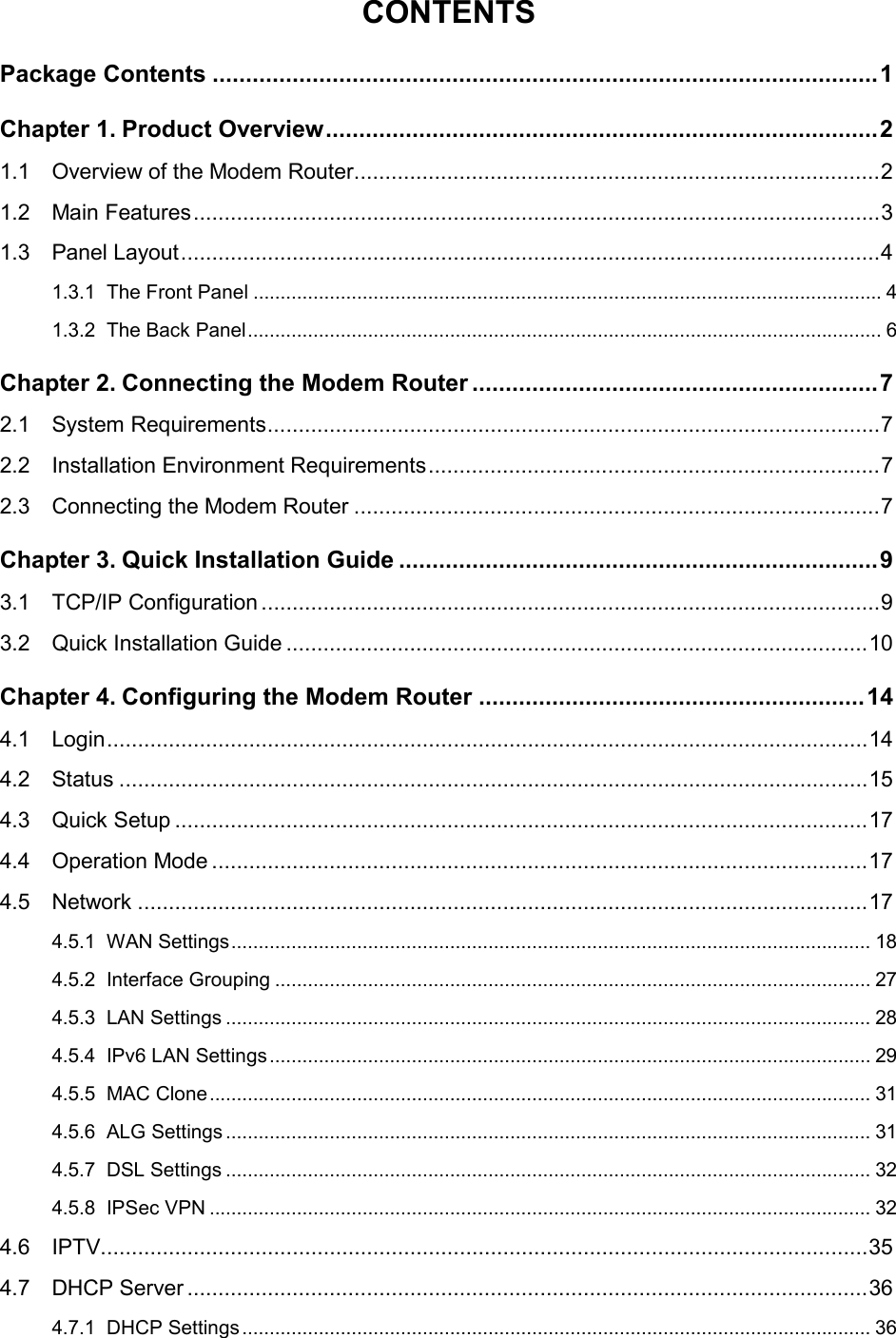  CONTENTS Package Contents .................................................................................................... 1 Chapter 1. Product Overview ................................................................................... 2 1.1 Overview of the Modem Router ..................................................................................... 2 1.2 Main Features ............................................................................................................... 3 1.3 Panel Layout ................................................................................................................. 4 1.3.1 The Front Panel ................................................................................................................... 4 1.3.2 The Back Panel .................................................................................................................... 6 Chapter 2. Connecting the Modem Router ............................................................. 7 2.1 System Requirements ................................................................................................... 7 2.2 Installation Environment Requirements ......................................................................... 7 2.3 Connecting the Modem Router ..................................................................................... 7 Chapter 3. Quick Installation Guide ........................................................................ 9 3.1 TCP/IP Configuration .................................................................................................... 9 3.2 Quick Installation Guide .............................................................................................. 10 Chapter 4. Configuring the Modem Router .......................................................... 14 4.1 Login ........................................................................................................................... 14 4.2 Status ......................................................................................................................... 15 4.3 Quick Setup ................................................................................................................ 17 4.4 Operation Mode .......................................................................................................... 17 4.5 Network ...................................................................................................................... 17 4.5.1 WAN Settings ..................................................................................................................... 18 4.5.2 Interface Grouping ............................................................................................................. 27 4.5.3 LAN Settings ...................................................................................................................... 28 4.5.4 IPv6 LAN Settings .............................................................................................................. 29 4.5.5 MAC Clone ......................................................................................................................... 31 4.5.6 ALG Settings ...................................................................................................................... 31 4.5.7 DSL Settings ...................................................................................................................... 32 4.5.8 IPSec VPN ......................................................................................................................... 32 4.6 IPTV............................................................................................................................ 35 4.7 DHCP Server .............................................................................................................. 36 4.7.1 DHCP Settings ................................................................................................................... 36  