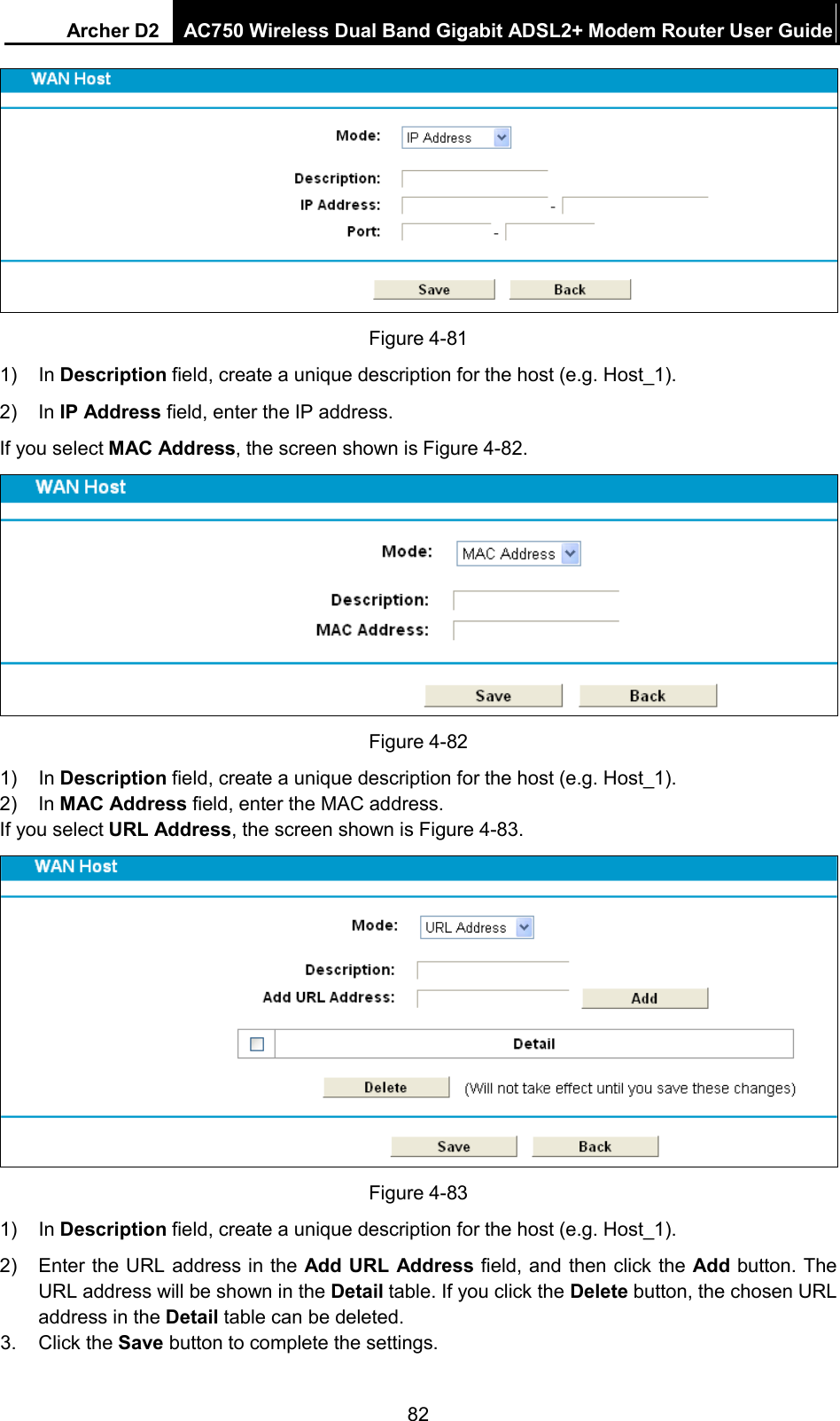 Archer D2 AC750 Wireless Dual Band Gigabit ADSL2+ Modem Router User Guide   Figure 4-81 1) In Description field, create a unique description for the host (e.g. Host_1).   2) In IP Address field, enter the IP address. If you select MAC Address, the screen shown is Figure 4-82.  Figure 4-82 1) In Description field, create a unique description for the host (e.g. Host_1).   2) In MAC Address field, enter the MAC address. If you select URL Address, the screen shown is Figure 4-83.  Figure 4-83 1) In Description field, create a unique description for the host (e.g. Host_1). 2)  Enter the URL address in the Add URL Address field, and then click the Add button. The URL address will be shown in the Detail table. If you click the Delete button, the chosen URL address in the Detail table can be deleted. 3. Click the Save button to complete the settings. 82 