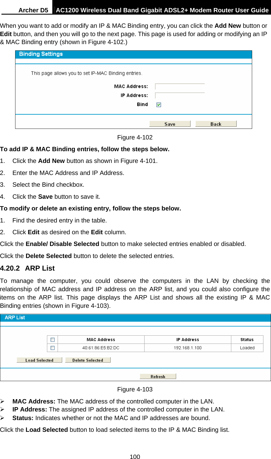 Archer D5  AC1200 Wireless Dual Band Gigabit ADSL2+ Modem Router User Guide 100 When you want to add or modify an IP &amp; MAC Binding entry, you can click the Add New button or Edit button, and then you will go to the next page. This page is used for adding or modifying an IP &amp; MAC Binding entry (shown in Figure 4-102.)  Figure 4-102   To add IP &amp; MAC Binding entries, follow the steps below. 1. Click the Add New button as shown in Figure 4-101.  2.  Enter the MAC Address and IP Address. 3.  Select the Bind checkbox.   4. Click the Save button to save it. To modify or delete an existing entry, follow the steps below. 1.  Find the desired entry in the table.   2. Click Edit as desired on the Edit column.   Click the Enable/ Disable Selected button to make selected entries enabled or disabled. Click the Delete Selected button to delete the selected entries. 4.20.2  ARP List To manage the computer, you could observe the computers in the LAN by checking the relationship of MAC address and IP address on the ARP list, and you could also configure the items on the ARP list. This page displays the ARP List and shows all the existing IP &amp; MAC Binding entries (shown in Figure 4-103).  Figure 4-103  MAC Address: The MAC address of the controlled computer in the LAN.    IP Address: The assigned IP address of the controlled computer in the LAN.    Status: Indicates whether or not the MAC and IP addresses are bound. Click the Load Selected button to load selected items to the IP &amp; MAC Binding list. 