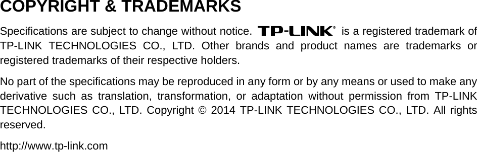 COPYRIGHT &amp; TRADEMARKS Specifications are subject to change without notice.   is a registered trademark of TP-LINK TECHNOLOGIES CO., LTD. Other brands and product names are trademarks or registered trademarks of their respective holders. No part of the specifications may be reproduced in any form or by any means or used to make any derivative such as translation, transformation, or adaptation without permission from TP-LINK TECHNOLOGIES CO., LTD. Copyright © 2014 TP-LINK TECHNOLOGIES CO., LTD. All rights reserved. http://www.tp-link.com 