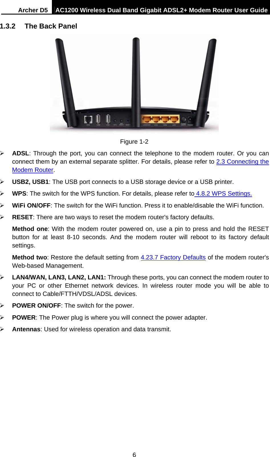 Archer D5  AC1200 Wireless Dual Band Gigabit ADSL2+ Modem Router User Guide 6 1.3.2  The Back Panel  Figure 1-2  ADSL: Through the port, you can connect the telephone to the modem router. Or you can connect them by an external separate splitter. For details, please refer to 2.3 Connecting the Modem Router.   USB2, USB1: The USB port connects to a USB storage device or a USB printer.  WPS: The switch for the WPS function. For details, please refer to 4.8.2 WPS Settings.  WiFi ON/OFF: The switch for the WiFi function. Press it to enable/disable the WiFi function.  RESET: There are two ways to reset the modem router&apos;s factory defaults.   Method one: With the modem router powered on, use a pin to press and hold the RESET button for at least 8-10 seconds. And the modem router will reboot to its factory default settings. Method two: Restore the default setting from 4.23.7 Factory Defaults of the modem router&apos;s Web-based Management.  LAN4/WAN, LAN3, LAN2, LAN1: Through these ports, you can connect the modem router to your PC or other Ethernet network devices. In wireless router mode you will be able to connect to Cable/FTTH/VDSL/ADSL devices.  POWER ON/OFF: The switch for the power.  POWER: The Power plug is where you will connect the power adapter.  Antennas: Used for wireless operation and data transmit. 