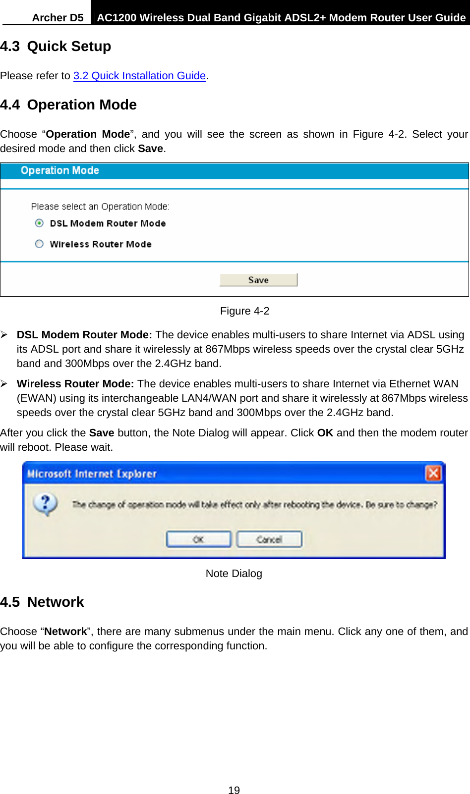 Archer D5  AC1200 Wireless Dual Band Gigabit ADSL2+ Modem Router User Guide 19 4.3  Quick Setup Please refer to 3.2 Quick Installation Guide. 4.4  Operation Mode Choose “Operation Mode”, and you will see the screen as shown in Figure 4-2. Select your desired mode and then click Save.  Figure 4-2  DSL Modem Router Mode: The device enables multi-users to share Internet via ADSL using its ADSL port and share it wirelessly at 867Mbps wireless speeds over the crystal clear 5GHz band and 300Mbps over the 2.4GHz band.  Wireless Router Mode: The device enables multi-users to share Internet via Ethernet WAN (EWAN) using its interchangeable LAN4/WAN port and share it wirelessly at 867Mbps wireless speeds over the crystal clear 5GHz band and 300Mbps over the 2.4GHz band. After you click the Save button, the Note Dialog will appear. Click OK and then the modem router will reboot. Please wait.  Note Dialog 4.5  Network Choose “Network”, there are many submenus under the main menu. Click any one of them, and you will be able to configure the corresponding function.   