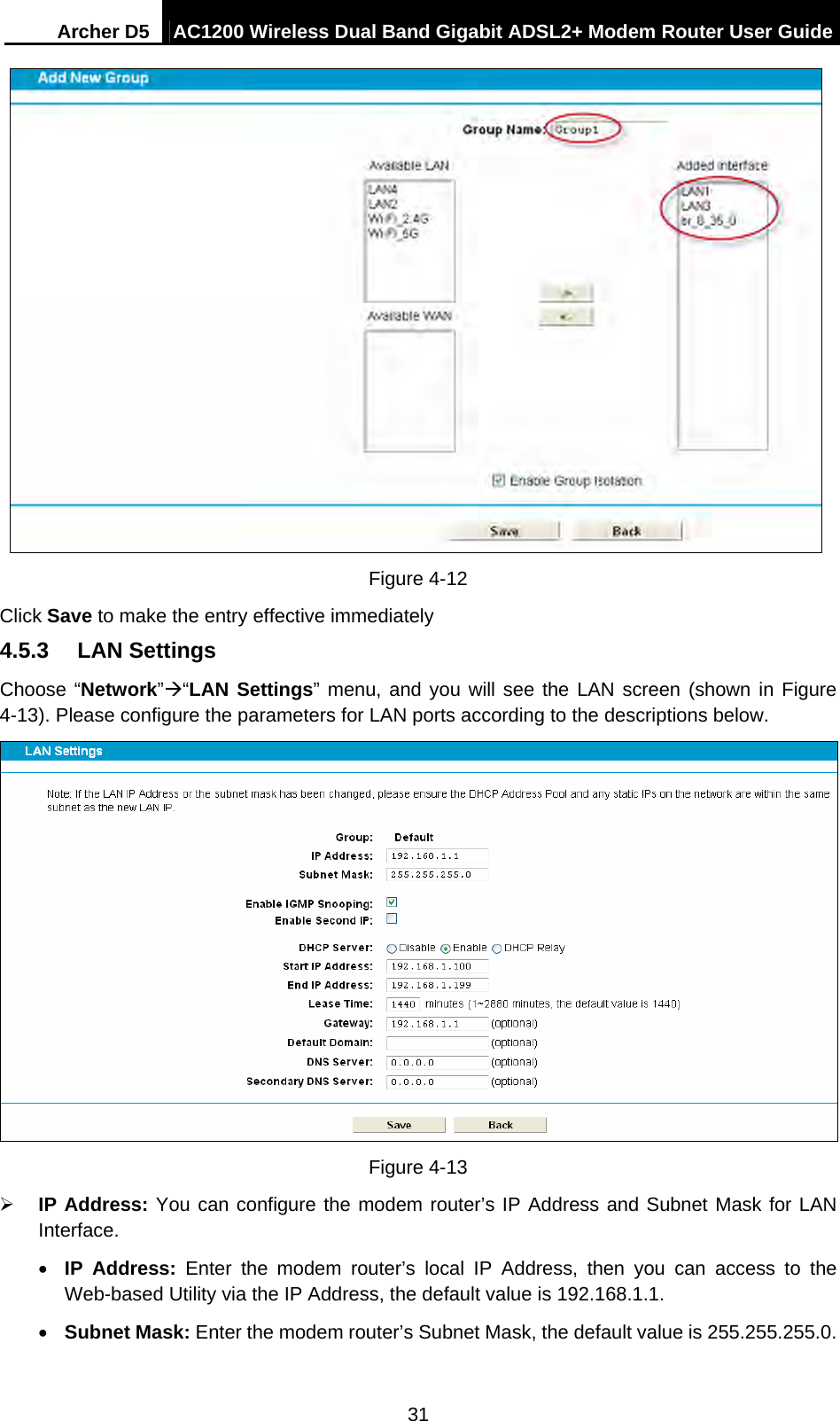 Archer D5  AC1200 Wireless Dual Band Gigabit ADSL2+ Modem Router User Guide 31   Figure 4-12 Click Save to make the entry effective immediately 4.5.3  LAN Settings Choose “Network”“LAN Settings” menu, and you will see the LAN screen (shown in Figure 4-13). Please configure the parameters for LAN ports according to the descriptions below.  Figure 4-13  IP Address: You can configure the modem router’s IP Address and Subnet Mask for LAN Interface.  IP Address: Enter the modem router’s local IP Address, then you can access to the Web-based Utility via the IP Address, the default value is 192.168.1.1.  Subnet Mask: Enter the modem router’s Subnet Mask, the default value is 255.255.255.0. 
