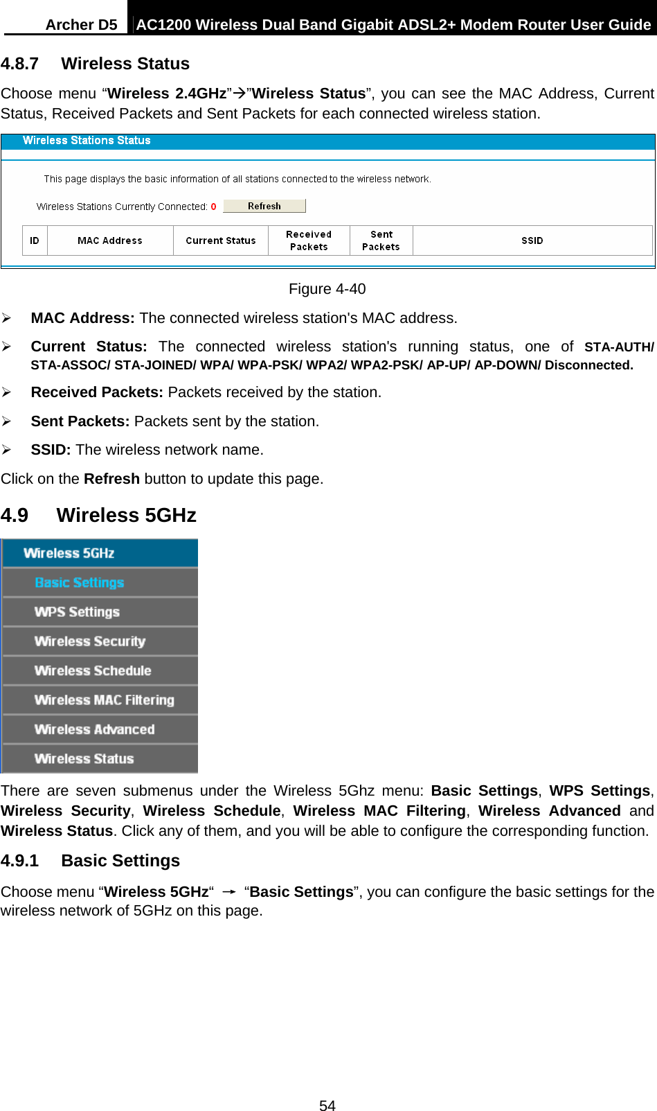 Archer D5  AC1200 Wireless Dual Band Gigabit ADSL2+ Modem Router User Guide 54 4.8.7  Wireless Status Choose menu “Wireless 2.4GHz””Wireless Status”, you can see the MAC Address, Current Status, Received Packets and Sent Packets for each connected wireless station.  Figure 4-40  MAC Address: The connected wireless station&apos;s MAC address.  Current Status: The connected wireless station&apos;s running status, one of STA-AUTH/ STA-ASSOC/ STA-JOINED/ WPA/ WPA-PSK/ WPA2/ WPA2-PSK/ AP-UP/ AP-DOWN/ Disconnected.  Received Packets: Packets received by the station.  Sent Packets: Packets sent by the station.  SSID: The wireless network name. Click on the Refresh button to update this page.   4.9  Wireless 5GHz  There are seven submenus under the Wireless 5Ghz menu: Basic Settings,  WPS Settings, Wireless Security, Wireless Schedule,  Wireless MAC Filtering,  Wireless Advanced and Wireless Status. Click any of them, and you will be able to configure the corresponding function.   4.9.1  Basic Settings Choose menu “Wireless 5GHz“ → “Basic Settings”, you can configure the basic settings for the wireless network of 5GHz on this page. 