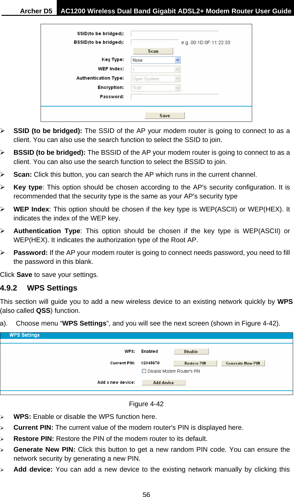 Archer D5  AC1200 Wireless Dual Band Gigabit ADSL2+ Modem Router User Guide 56   SSID (to be bridged): The SSID of the AP your modem router is going to connect to as a client. You can also use the search function to select the SSID to join.  BSSID (to be bridged): The BSSID of the AP your modem router is going to connect to as a client. You can also use the search function to select the BSSID to join.  Scan: Click this button, you can search the AP which runs in the current channel.  Key type: This option should be chosen according to the AP&apos;s security configuration. It is recommended that the security type is the same as your AP&apos;s security type  WEP Index: This option should be chosen if the key type is WEP(ASCII) or WEP(HEX). It indicates the index of the WEP key.  Authentication Type: This option should be chosen if the key type is WEP(ASCII) or WEP(HEX). It indicates the authorization type of the Root AP.  Password: If the AP your modem router is going to connect needs password, you need to fill the password in this blank. Click Save to save your settings. 4.9.2  WPS Settings This section will guide you to add a new wireless device to an existing network quickly by WPS (also called QSS) function. a).  Choose menu “WPS Settings”, and you will see the next screen (shown in Figure 4-42).   Figure 4-42  WPS: Enable or disable the WPS function here.    Current PIN: The current value of the modem router&apos;s PIN is displayed here.    Restore PIN: Restore the PIN of the modem router to its default.    Generate New PIN: Click this button to get a new random PIN code. You can ensure the network security by generating a new PIN.  Add device: You can add a new device to the existing network manually by clicking this 
