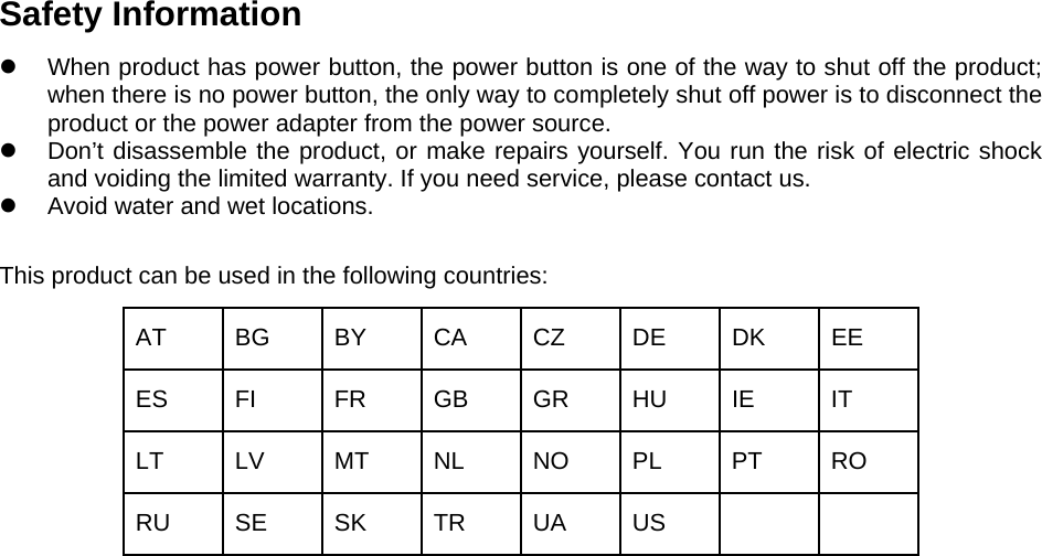 Safety Information When product has power button, the power button is one of the way to shut off the product;when there is no power button, the only way to completely shut off power is to disconnect theproduct or the power adapter from the power source.Don’t disassemble the product, or make repairs yourself. You run the risk of electric shockand voiding the limited warranty. If you need service, please contact us.Avoid water and wet locations.This product can be used in the following countries: AT BG BY CA CZ DE DK EE ES FI  FR GB GR HU IE  IT LT LV MT NL NO PL PT RO RU SE SK TR UA US 