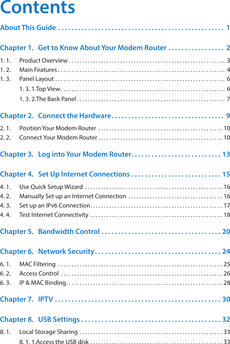 ContentsAbout This Guide  . . . . . . . . . . . . . . . . . . . . . . . . . . . . . . . . . . . . . . . . . . . . . . . . . .  1Chapter 1.  Get to Know About Your Modem Router  . . . . . . . . . . . . . . . . .  21. 1.  Product Overview . . . . . . . . . . . . . . . . . . . . . . . . . . . . . . . . . . . . . . . . . . . . . . . . . . . . . . . . . .  31. 2.  Main Features . . . . . . . . . . . . . . . . . . . . . . . . . . . . . . . . . . . . . . . . . . . . . . . . . . . . . . . . . . . . . .  41. 3.  Panel Layout  . . . . . . . . . . . . . . . . . . . . . . . . . . . . . . . . . . . . . . . . . . . . . . . . . . . . . . . . . . . . . . .  61. 3. 1. Top View. . . . . . . . . . . . . . . . . . . . . . . . . . . . . . . . . . . . . . . . . . . . . . . . . . . . . . . . . . . . .  61. 3. 2. The Back Panel . . . . . . . . . . . . . . . . . . . . . . . . . . . . . . . . . . . . . . . . . . . . . . . . . . . . . . .  7Chapter 2.  Connect the Hardware. . . . . . . . . . . . . . . . . . . . . . . . . . . . . . . . . .  92. 1.  Position Your Modem Router  . . . . . . . . . . . . . . . . . . . . . . . . . . . . . . . . . . . . . . . . . . . . . . 102. 2.  Connect Your Modem Router  . . . . . . . . . . . . . . . . . . . . . . . . . . . . . . . . . . . . . . . . . . . . . . 10Chapter 3.  Log into Your Modem Router. . . . . . . . . . . . . . . . . . . . . . . . . . . 13Chapter 4.  Set Up Internet Connections  . . . . . . . . . . . . . . . . . . . . . . . . . . . 154. 1.  Use Quick Setup Wizard  . . . . . . . . . . . . . . . . . . . . . . . . . . . . . . . . . . . . . . . . . . . . . . . . . . . 164. 2.  Manually Set up an Internet Connection  . . . . . . . . . . . . . . . . . . . . . . . . . . . . . . . . . . . 164. 3.  Set up an IPv6 Connection. . . . . . . . . . . . . . . . . . . . . . . . . . . . . . . . . . . . . . . . . . . . . . . . . 174. 4.  Test Internet Connectivity  . . . . . . . . . . . . . . . . . . . . . . . . . . . . . . . . . . . . . . . . . . . . . . . . . 18Chapter 5.  Bandwidth Control  . . . . . . . . . . . . . . . . . . . . . . . . . . . . . . . . . . . . 20Chapter 6.  Network Security. . . . . . . . . . . . . . . . . . . . . . . . . . . . . . . . . . . . . . 246. 1.  MAC Filtering  . . . . . . . . . . . . . . . . . . . . . . . . . . . . . . . . . . . . . . . . . . . . . . . . . . . . . . . . . . . . . 256. 2.  Access Control  . . . . . . . . . . . . . . . . . . . . . . . . . . . . . . . . . . . . . . . . . . . . . . . . . . . . . . . . . . . . 266. 3.  IP &amp; MAC Binding. . . . . . . . . . . . . . . . . . . . . . . . . . . . . . . . . . . . . . . . . . . . . . . . . . . . . . . . . . 28Chapter 7.  IPTV  . . . . . . . . . . . . . . . . . . . . . . . . . . . . . . . . . . . . . . . . . . . . . . . . . . 30Chapter 8.  USB Settings  . . . . . . . . . . . . . . . . . . . . . . . . . . . . . . . . . . . . . . . . . . 328. 1.  Local Storage Sharing  . . . . . . . . . . . . . . . . . . . . . . . . . . . . . . . . . . . . . . . . . . . . . . . . . . . . . 338. 1. 1. Access the USB disk  . . . . . . . . . . . . . . . . . . . . . . . . . . . . . . . . . . . . . . . . . . . . . . . . . 33