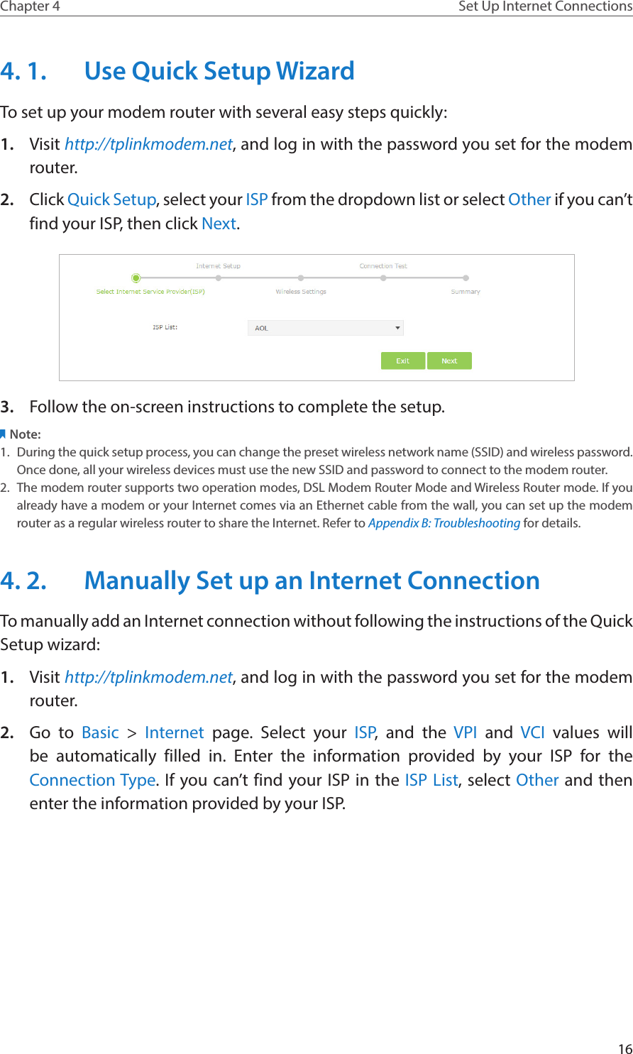 16Chapter 4 Set Up Internet Connections4. 1.  Use Quick Setup WizardTo set up your modem router with several easy steps quickly:1.  Visit http://tplinkmodem.net, and log in with the password you set for the modem router.2.  Click Quick Setup, select your ISP from the dropdown list or select Other if you can’t find your ISP, then click Next. 3.  Follow the on-screen instructions to complete the setup.Note:1.  During the quick setup process, you can change the preset wireless network name (SSID) and wireless password. Once done, all your wireless devices must use the new SSID and password to connect to the modem router.2.  The modem router supports two operation modes, DSL Modem Router Mode and Wireless Router mode. If you already have a modem or your Internet comes via an Ethernet cable from the wall, you can set up the modem router as a regular wireless router to share the Internet. Refer to Appendix B: Troubleshooting for details.4. 2.  Manually Set up an Internet ConnectionTo manually add an Internet connection without following the instructions of the Quick Setup wizard:1.  Visit http://tplinkmodem.net, and log in with the password you set for the modem router.2.  Go to Basic &gt; Internet page. Select your ISP, and the VPI and VCI  values will be automatically filled in. Enter the information provided by your ISP for the Connection Type. If you can’t find your ISP in the ISP List, select Other and then enter the information provided by your ISP.