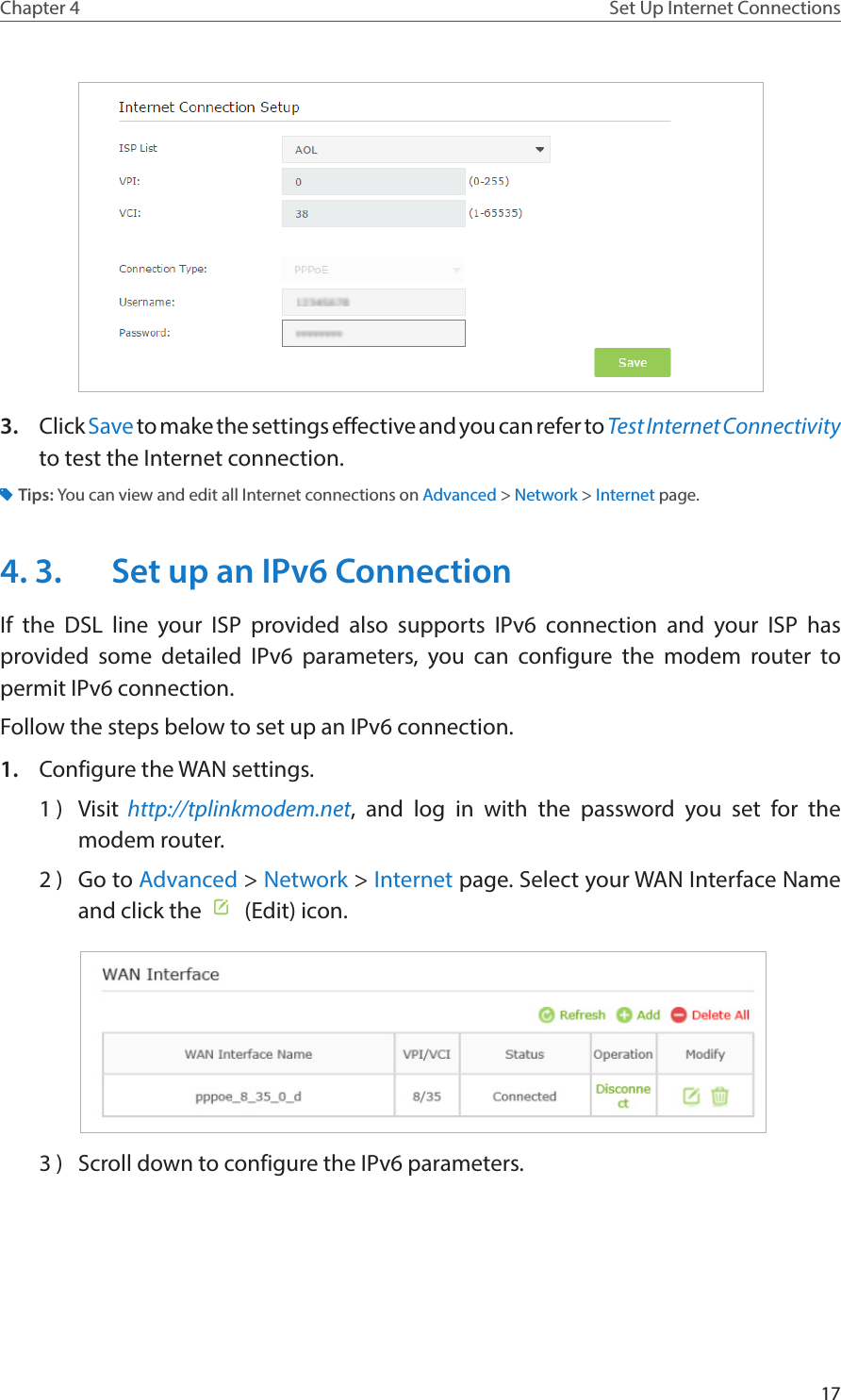 17Chapter 4 Set Up Internet Connections3.  Click Save to make the settings effective and you can refer to Test Internet Connectivity to test the Internet connection.Tips: You can view and edit all Internet connections on Advanced &gt; Network &gt; Internet page.4. 3.  Set up an IPv6 ConnectionIf the DSL line your ISP provided also supports IPv6 connection and your ISP has provided some detailed IPv6 parameters, you can configure the modem router to permit IPv6 connection.Follow the steps below to set up an IPv6 connection.1.  Configure the WAN settings.1 )  Visit  http://tplinkmodem.net, and log in with the password you set for the modem router.2 )  Go to Advanced &gt; Network &gt; Internet page. Select your WAN Interface Name and click the    (Edit) icon.  3 )  Scroll down to configure the IPv6 parameters.