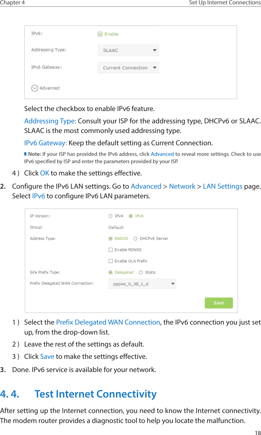 18Chapter 4 Set Up Internet ConnectionsSelect the checkbox to enable IPv6 feature.Addressing Type: Consult your ISP for the addressing type, DHCPv6 or SLAAC. SLAAC is the most commonly used addressing type.IPv6 Gateway: Keep the default setting as Current Connection.Note: If your ISP has provided the IPv6 address, click Advanced to reveal more settings. Check to use IPv6 specified by ISP and enter the parameters provided by your ISP.4 )  Click OK to make the settings effective.2.  Configure the IPv6 LAN settings. Go to Advanced &gt; Network &gt; LAN Settings page. Select IPv6 to configure IPv6 LAN parameters. 1 )  Select the Prefix Delegated WAN Connection, the IPv6 connection you just set up, from the drop-down list.2 )  Leave the rest of the settings as default.3 )  Click Save to make the settings effective.3.  Done. IPv6 service is available for your network.4. 4.  Test Internet ConnectivityAfter setting up the Internet connection, you need to know the Internet connectivity. The modem router provides a diagnostic tool to help you locate the malfunction.