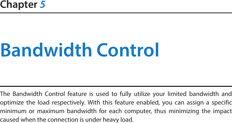 Chapter 5Bandwidth ControlThe Bandwidth Control feature is used to fully utilize your limited bandwidth and optimize the load respectively. With this feature enabled, you can assign a specific minimum or maximum bandwidth for each computer, thus minimizing the impact caused when the connection is under heavy load.