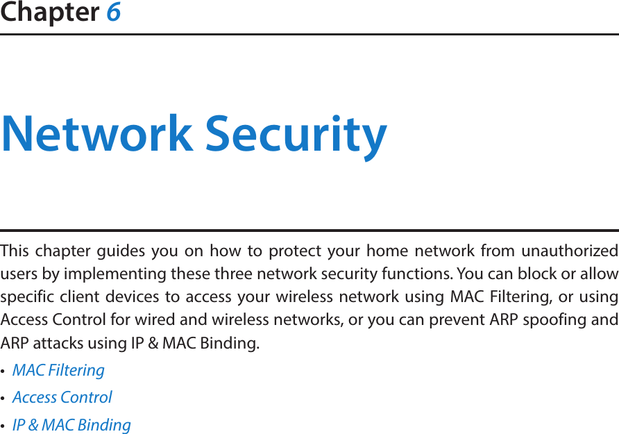 Chapter 6Network SecurityThis chapter guides you on how to protect your home network from unauthorized users by implementing these three network security functions. You can block or allow specific client devices to access your wireless network using MAC Filtering, or using Access Control for wired and wireless networks, or you can prevent ARP spoofing and ARP attacks using IP &amp; MAC Binding.•  MAC Filtering•  Access Control•  IP &amp; MAC Binding