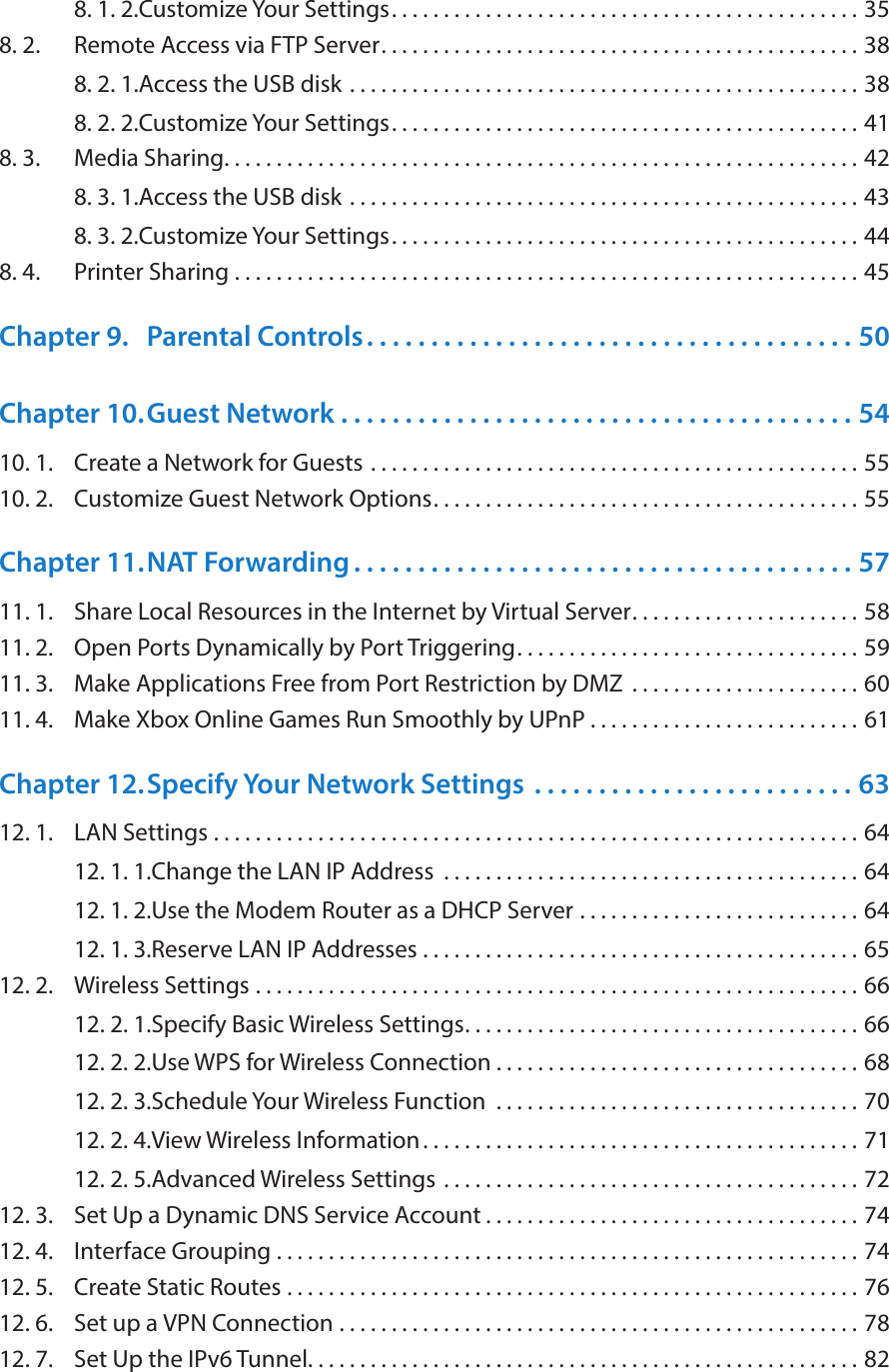 8. 1. 2. Customize Your Settings. . . . . . . . . . . . . . . . . . . . . . . . . . . . . . . . . . . . . . . . . . . . . 358. 2.  Remote Access via FTP Server. . . . . . . . . . . . . . . . . . . . . . . . . . . . . . . . . . . . . . . . . . . . . . 388. 2. 1. Access the USB disk  . . . . . . . . . . . . . . . . . . . . . . . . . . . . . . . . . . . . . . . . . . . . . . . . . 388. 2. 2. Customize Your Settings. . . . . . . . . . . . . . . . . . . . . . . . . . . . . . . . . . . . . . . . . . . . . 418. 3.  Media Sharing. . . . . . . . . . . . . . . . . . . . . . . . . . . . . . . . . . . . . . . . . . . . . . . . . . . . . . . . . . . . . 428. 3. 1. Access the USB disk  . . . . . . . . . . . . . . . . . . . . . . . . . . . . . . . . . . . . . . . . . . . . . . . . . 438. 3. 2. Customize Your Settings. . . . . . . . . . . . . . . . . . . . . . . . . . . . . . . . . . . . . . . . . . . . . 448. 4.  Printer Sharing  . . . . . . . . . . . . . . . . . . . . . . . . . . . . . . . . . . . . . . . . . . . . . . . . . . . . . . . . . . . . 45Chapter 9.  Parental Controls. . . . . . . . . . . . . . . . . . . . . . . . . . . . . . . . . . . . . . 50Chapter 10. Guest Network  . . . . . . . . . . . . . . . . . . . . . . . . . . . . . . . . . . . . . . . . 5410. 1.  Create a Network for Guests  . . . . . . . . . . . . . . . . . . . . . . . . . . . . . . . . . . . . . . . . . . . . . . . 5510. 2.  Customize Guest Network Options. . . . . . . . . . . . . . . . . . . . . . . . . . . . . . . . . . . . . . . . . 55Chapter 11. NAT Forwarding . . . . . . . . . . . . . . . . . . . . . . . . . . . . . . . . . . . . . . . 5711. 1.  Share Local Resources in the Internet by Virtual Server. . . . . . . . . . . . . . . . . . . . . . 5811. 2.  Open Ports Dynamically by Port Triggering. . . . . . . . . . . . . . . . . . . . . . . . . . . . . . . . . 5911. 3.  Make Applications Free from Port Restriction by DMZ  . . . . . . . . . . . . . . . . . . . . . . 6011. 4.  Make Xbox Online Games Run Smoothly by UPnP . . . . . . . . . . . . . . . . . . . . . . . . . . 61Chapter 12. Specify Your Network Settings  . . . . . . . . . . . . . . . . . . . . . . . . . 6312. 1.  LAN Settings  . . . . . . . . . . . . . . . . . . . . . . . . . . . . . . . . . . . . . . . . . . . . . . . . . . . . . . . . . . . . . . 6412. 1. 1. Change the LAN IP Address  . . . . . . . . . . . . . . . . . . . . . . . . . . . . . . . . . . . . . . . . 6412. 1. 2. Use the Modem Router as a DHCP Server  . . . . . . . . . . . . . . . . . . . . . . . . . . . 6412. 1. 3. Reserve LAN IP Addresses  . . . . . . . . . . . . . . . . . . . . . . . . . . . . . . . . . . . . . . . . . . 6512. 2.  Wireless Settings  . . . . . . . . . . . . . . . . . . . . . . . . . . . . . . . . . . . . . . . . . . . . . . . . . . . . . . . . . . 6612. 2. 1. Specify Basic Wireless Settings. . . . . . . . . . . . . . . . . . . . . . . . . . . . . . . . . . . . . . 6612. 2. 2. Use WPS for Wireless Connection . . . . . . . . . . . . . . . . . . . . . . . . . . . . . . . . . . . 6812. 2. 3. Schedule Your Wireless Function  . . . . . . . . . . . . . . . . . . . . . . . . . . . . . . . . . . . 7012. 2. 4. View Wireless Information. . . . . . . . . . . . . . . . . . . . . . . . . . . . . . . . . . . . . . . . . . 7112. 2. 5. Advanced Wireless Settings  . . . . . . . . . . . . . . . . . . . . . . . . . . . . . . . . . . . . . . . . 7212. 3.  Set Up a Dynamic DNS Service Account . . . . . . . . . . . . . . . . . . . . . . . . . . . . . . . . . . . . 7412. 4.  Interface Grouping  . . . . . . . . . . . . . . . . . . . . . . . . . . . . . . . . . . . . . . . . . . . . . . . . . . . . . . . . 7412. 5.  Create Static Routes  . . . . . . . . . . . . . . . . . . . . . . . . . . . . . . . . . . . . . . . . . . . . . . . . . . . . . . . 7612. 6.  Set up a VPN Connection  . . . . . . . . . . . . . . . . . . . . . . . . . . . . . . . . . . . . . . . . . . . . . . . . . . 7812. 7.  Set Up the IPv6 Tunnel. . . . . . . . . . . . . . . . . . . . . . . . . . . . . . . . . . . . . . . . . . . . . . . . . . . . . 82