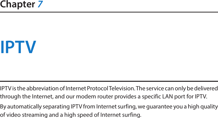 Chapter 7IPTVIPTV is the abbreviation of Internet Protocol Television. The service can only be delivered through the Internet, and our modem router provides a specific LAN port for IPTV. By automatically separating IPTV from Internet surfing, we guarantee you a high quality of video streaming and a high speed of Internet surfing. 