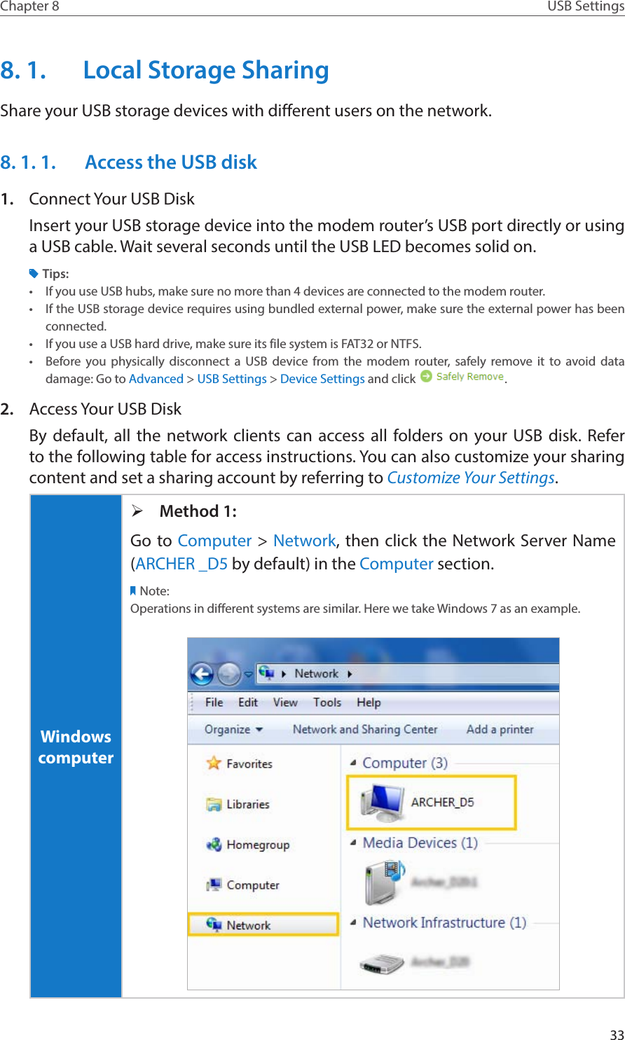 33Chapter 8 USB Settings8. 1.  Local Storage SharingShare your USB storage devices with different users on the network.8. 1. 1.  Access the USB disk1.  Connect Your USB DiskInsert your USB storage device into the modem router’s USB port directly or using a USB cable. Wait several seconds until the USB LED becomes solid on.Tips:•  If you use USB hubs, make sure no more than 4 devices are connected to the modem router.•  If the USB storage device requires using bundled external power, make sure the external power has been connected.•  If you use a USB hard drive, make sure its file system is FAT32 or NTFS.•  Before you physically disconnect a USB device from the modem router, safely remove it to avoid data damage: Go to Advanced &gt; USB Settings &gt; Device Settings and click  .2.  Access Your USB DiskBy default, all the network clients can access all folders on your USB disk. Refer to the following table for access instructions. You can also customize your sharing content and set a sharing account by referring to Customize Your Settings.Windows computer ¾Method 1:Go to Computer &gt; Network, then click the Network Server Name (ARCHER _D5 by default) in the Computer section.Note:Operations in different systems are similar. Here we take Windows 7 as an example.