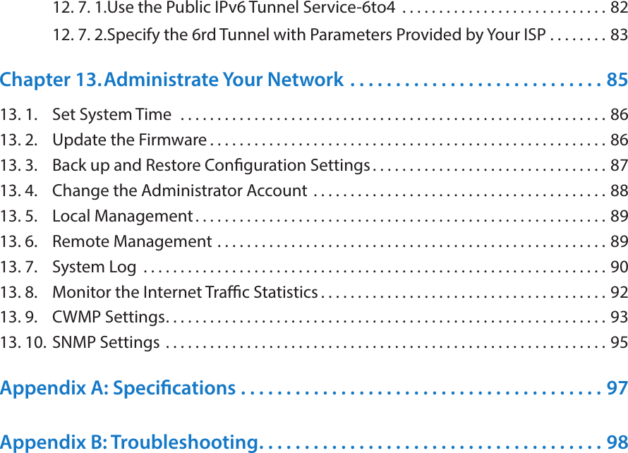 12. 7. 1. Use the Public IPv6 Tunnel Service-6to4  . . . . . . . . . . . . . . . . . . . . . . . . . . . . 8212. 7. 2. Specify the 6rd Tunnel with Parameters Provided by Your ISP  . . . . . . . . 83Chapter 13. Administrate Your Network  . . . . . . . . . . . . . . . . . . . . . . . . . . . . 8513. 1.  Set System Time   . . . . . . . . . . . . . . . . . . . . . . . . . . . . . . . . . . . . . . . . . . . . . . . . . . . . . . . . . . 8613. 2.  Update the Firmware . . . . . . . . . . . . . . . . . . . . . . . . . . . . . . . . . . . . . . . . . . . . . . . . . . . . . . 8613. 3.  Back up and Restore Conguration Settings. . . . . . . . . . . . . . . . . . . . . . . . . . . . . . . . 8713. 4.  Change the Administrator Account  . . . . . . . . . . . . . . . . . . . . . . . . . . . . . . . . . . . . . . . . 8813. 5.  Local Management. . . . . . . . . . . . . . . . . . . . . . . . . . . . . . . . . . . . . . . . . . . . . . . . . . . . . . . . 8913. 6.  Remote Management  . . . . . . . . . . . . . . . . . . . . . . . . . . . . . . . . . . . . . . . . . . . . . . . . . . . . . 8913. 7.  System Log  . . . . . . . . . . . . . . . . . . . . . . . . . . . . . . . . . . . . . . . . . . . . . . . . . . . . . . . . . . . . . . . 9013. 8.  Monitor the Internet Trac Statistics . . . . . . . . . . . . . . . . . . . . . . . . . . . . . . . . . . . . . . . 9213. 9.  CWMP Settings. . . . . . . . . . . . . . . . . . . . . . . . . . . . . . . . . . . . . . . . . . . . . . . . . . . . . . . . . . . . 9313. 10. SNMP Settings  . . . . . . . . . . . . . . . . . . . . . . . . . . . . . . . . . . . . . . . . . . . . . . . . . . . . . . . . . . . . 95Appendix A: Specications  . . . . . . . . . . . . . . . . . . . . . . . . . . . . . . . . . . . . . . . . 97Appendix B: Troubleshooting. . . . . . . . . . . . . . . . . . . . . . . . . . . . . . . . . . . . . . 98