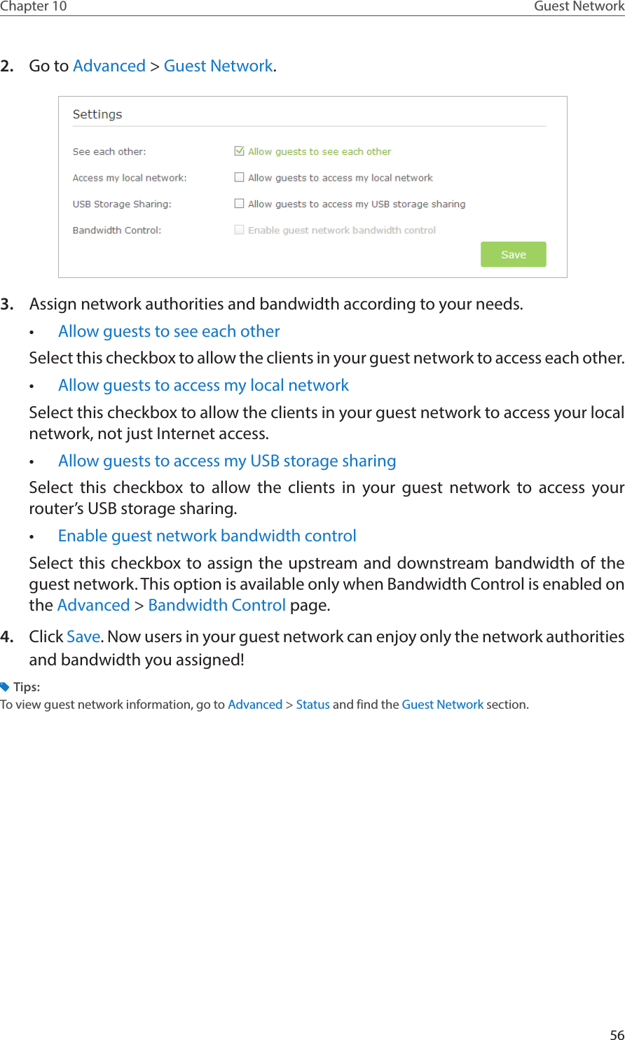 56Chapter 10 Guest Network2.  Go to Advanced &gt; Guest Network.3.  Assign network authorities and bandwidth according to your needs.•  Allow guests to see each otherSelect this checkbox to allow the clients in your guest network to access each other. •  Allow guests to access my local network Select this checkbox to allow the clients in your guest network to access your local network, not just Internet access. •  Allow guests to access my USB storage sharing Select this checkbox to allow the clients in your guest network to access your router’s USB storage sharing.•  Enable guest network bandwidth controlSelect this checkbox to assign the upstream and downstream bandwidth of the guest network. This option is available only when Bandwidth Control is enabled on the Advanced &gt; Bandwidth Control page.4.  Click Save. Now users in your guest network can enjoy only the network authorities and bandwidth you assigned!Tips:To view guest network information, go to Advanced &gt; Status and find the Guest Network section.