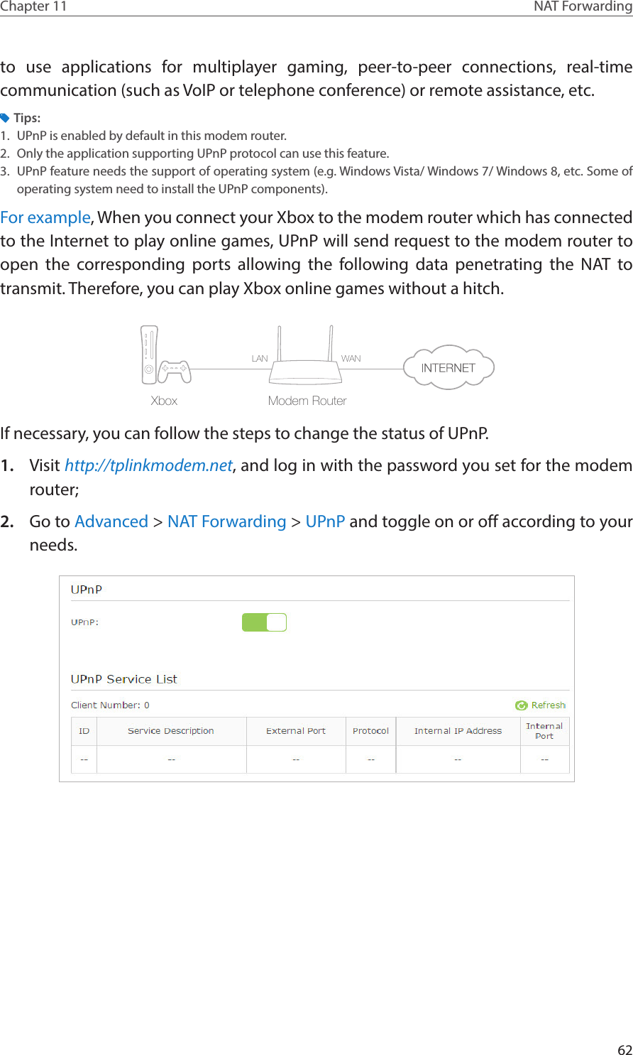 62Chapter 11 NAT Forwardingto use applications for multiplayer gaming, peer-to-peer connections, real-time communication (such as VoIP or telephone conference) or remote assistance, etc.Tips:1.  UPnP is enabled by default in this modem router.2.  Only the application supporting UPnP protocol can use this feature.3.  UPnP feature needs the support of operating system (e.g. Windows Vista/ Windows 7/ Windows 8, etc. Some of operating system need to install the UPnP components).For example, When you connect your Xbox to the modem router which has connected to the Internet to play online games, UPnP will send request to the modem router to open the corresponding ports allowing the following data penetrating the NAT to transmit. Therefore, you can play Xbox online games without a hitch.Modem RouterXboxLAN WANIf necessary, you can follow the steps to change the status of UPnP.1.  Visit http://tplinkmodem.net, and log in with the password you set for the modem router;2.  Go to Advanced &gt; NAT Forwarding &gt; UPnP and toggle on or off according to your needs.