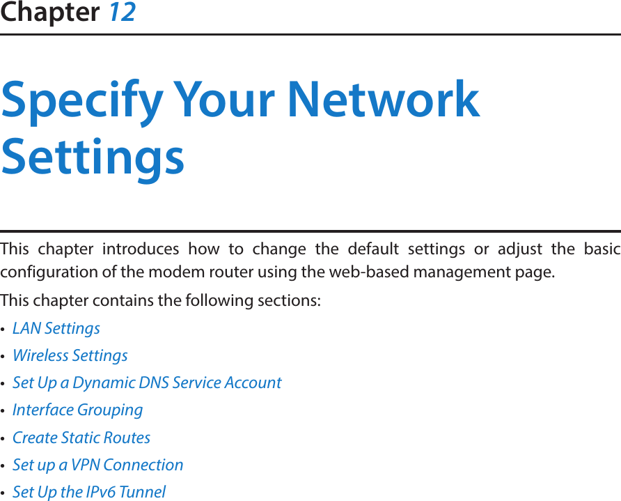 Chapter 12Specify Your Network SettingsThis chapter introduces how to change the default settings or adjust the basic configuration of the modem router using the web-based management page.This chapter contains the following sections:•  LAN Settings•  Wireless Settings•  Set Up a Dynamic DNS Service Account•  Interface Grouping•  Create Static Routes•  Set up a VPN Connection•  Set Up the IPv6 Tunnel