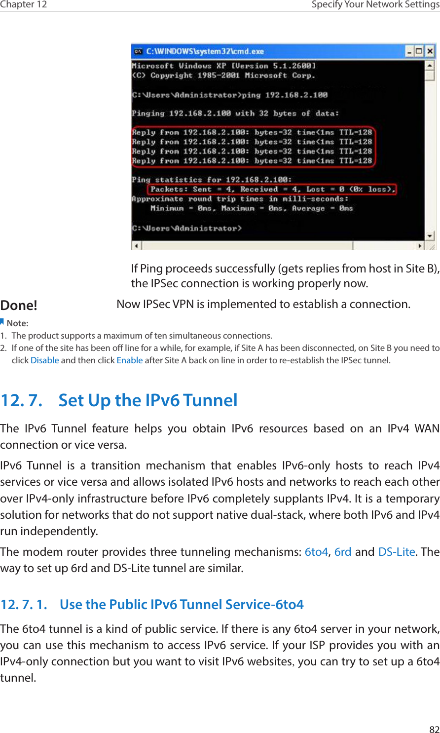 82Chapter 12 Specify Your Network SettingsIf Ping proceeds successfully (gets replies from host in Site B), the IPSec connection is working properly now.Now IPSec VPN is implemented to establish a connection.Note: 1.  The product supports a maximum of ten simultaneous connections.2.  If one of the site has been off line for a while, for example, if Site A has been disconnected, on Site B you need to click Disable and then click Enable after Site A back on line in order to re-establish the IPSec tunnel.12. 7.  Set Up the IPv6 TunnelThe IPv6 Tunnel feature helps you obtain IPv6 resources based on an IPv4 WAN connection or vice versa.IPv6 Tunnel is a transition mechanism that enables IPv6-only hosts to reach IPv4 services or vice versa and allows isolated IPv6 hosts and networks to reach each other over IPv4-only infrastructure before IPv6 completely supplants IPv4. It is a temporary solution for networks that do not support native dual-stack, where both IPv6 and IPv4 run independently.The modem router provides three tunneling mechanisms: 6to4, 6rd and DS-Lite. The way to set up 6rd and DS-Lite tunnel are similar.12. 7. 1.  Use the Public IPv6 Tunnel Service-6to4The 6to4 tunnel is a kind of public service. If there is any 6to4 server in your network, you can use this mechanism to access IPv6 service. If your ISP provides you with an IPv4-only connection but you want to visit IPv6 websites, you can try to set up a 6to4 tunnel.Done!