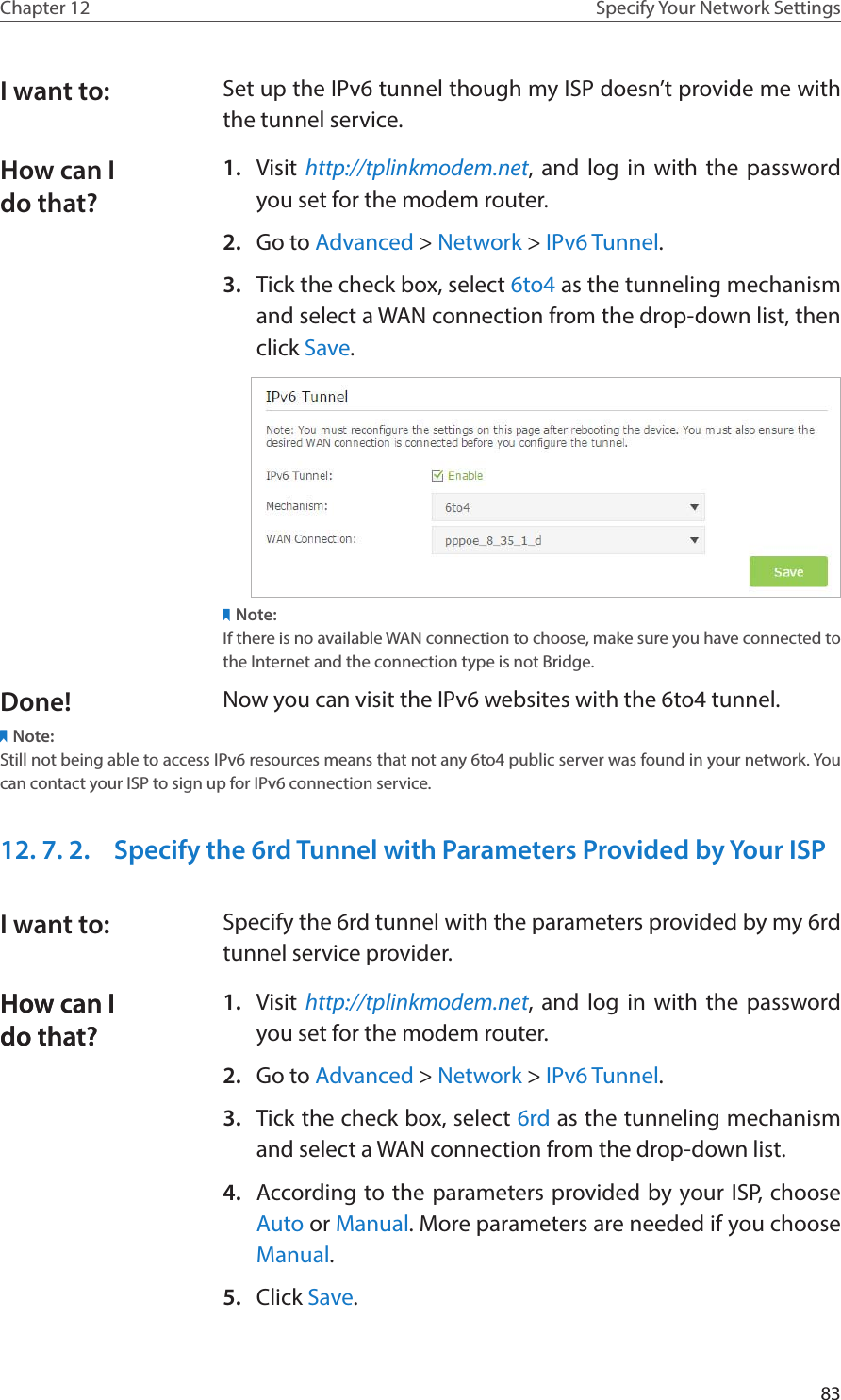 83Chapter 12 Specify Your Network SettingsSet up the IPv6 tunnel though my ISP doesn’t provide me with the tunnel service. 1.  Visit http://tplinkmodem.net, and log in with the password you set for the modem router.2.  Go to Advanced &gt; Network &gt; IPv6 Tunnel.3.  Tick the check box, select 6to4 as the tunneling mechanism and select a WAN connection from the drop-down list, then click Save.Note:If there is no available WAN connection to choose, make sure you have connected to the Internet and the connection type is not Bridge.Now you can visit the IPv6 websites with the 6to4 tunnel.Note:Still not being able to access IPv6 resources means that not any 6to4 public server was found in your network. You can contact your ISP to sign up for IPv6 connection service.12. 7. 2.  Specify the 6rd Tunnel with Parameters Provided by Your ISPSpecify the 6rd tunnel with the parameters provided by my 6rd tunnel service provider.1.  Visit http://tplinkmodem.net, and log in with the password you set for the modem router.2.  Go to Advanced &gt; Network &gt; IPv6 Tunnel.3.  Tick the check box, select 6rd as the tunneling mechanism and select a WAN connection from the drop-down list.4.  According to the parameters provided by your ISP, choose Auto or Manual. More parameters are needed if you choose Manual.5.  Click Save.I want to:How can I do that?Done!I want to:How can I do that?How can I do that?
