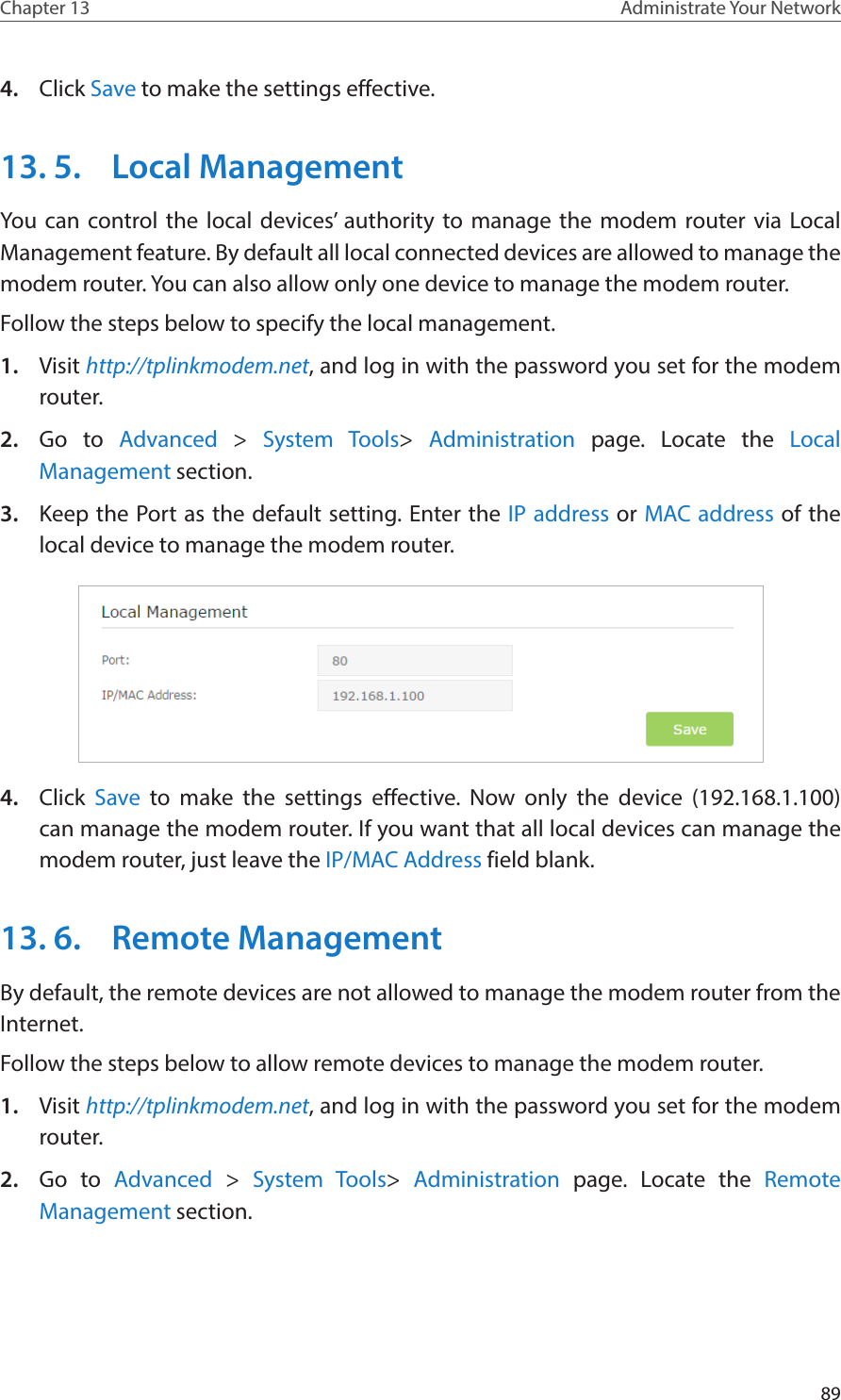 89Chapter 13 Administrate Your Network 4.  Click Save to make the settings effective.13. 5.  Local ManagementYou can control the local devices’ authority to manage the modem router via Local Management feature. By default all local connected devices are allowed to manage the modem router. You can also allow only one device to manage the modem router.Follow the steps below to specify the local management.1.  Visit http://tplinkmodem.net, and log in with the password you set for the modem router.2.  Go to Advanced &gt;  System Tools&gt;  Administration  page. Locate the Local Management section.3.  Keep the Port as the default setting. Enter the IP address or MAC address of the local device to manage the modem router. 4.  Click Save to make the settings effective. Now only the device (192.168.1.100) can manage the modem router. If you want that all local devices can manage the modem router, just leave the IP/MAC Address field blank.13. 6.  Remote ManagementBy default, the remote devices are not allowed to manage the modem router from the Internet. Follow the steps below to allow remote devices to manage the modem router.1.  Visit http://tplinkmodem.net, and log in with the password you set for the modem router.2.  Go to Advanced &gt;  System Tools&gt;  Administration  page. Locate the Remote Management section.