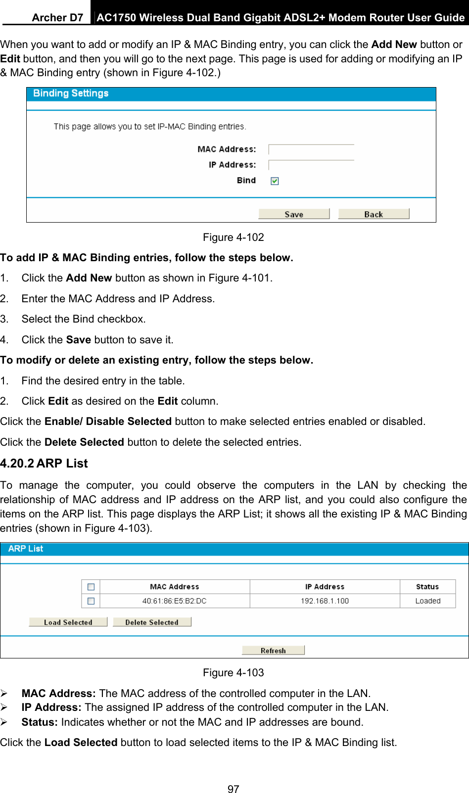 Archer D7  AC1750 Wireless Dual Band Gigabit ADSL2+ Modem Router User Guide 97 When you want to add or modify an IP &amp; MAC Binding entry, you can click the Add New button or Edit button, and then you will go to the next page. This page is used for adding or modifying an IP &amp; MAC Binding entry (shown in Figure 4-102.)  Figure 4-102   To add IP &amp; MAC Binding entries, follow the steps below. 1. Click the Add New button as shown in Figure 4-101.  2.  Enter the MAC Address and IP Address. 3.  Select the Bind checkbox.   4. Click the Save button to save it. To modify or delete an existing entry, follow the steps below. 1.  Find the desired entry in the table.   2. Click Edit as desired on the Edit column.   Click the Enable/ Disable Selected button to make selected entries enabled or disabled. Click the Delete Selected button to delete the selected entries. 4.20.2 ARP List To manage the computer, you could observe the computers in the LAN by checking the relationship of MAC address and IP address on the ARP list, and you could also configure the items on the ARP list. This page displays the ARP List; it shows all the existing IP &amp; MAC Binding entries (shown in Figure 4-103).  Figure 4-103  MAC Address: The MAC address of the controlled computer in the LAN.    IP Address: The assigned IP address of the controlled computer in the LAN.    Status: Indicates whether or not the MAC and IP addresses are bound. Click the Load Selected button to load selected items to the IP &amp; MAC Binding list. 