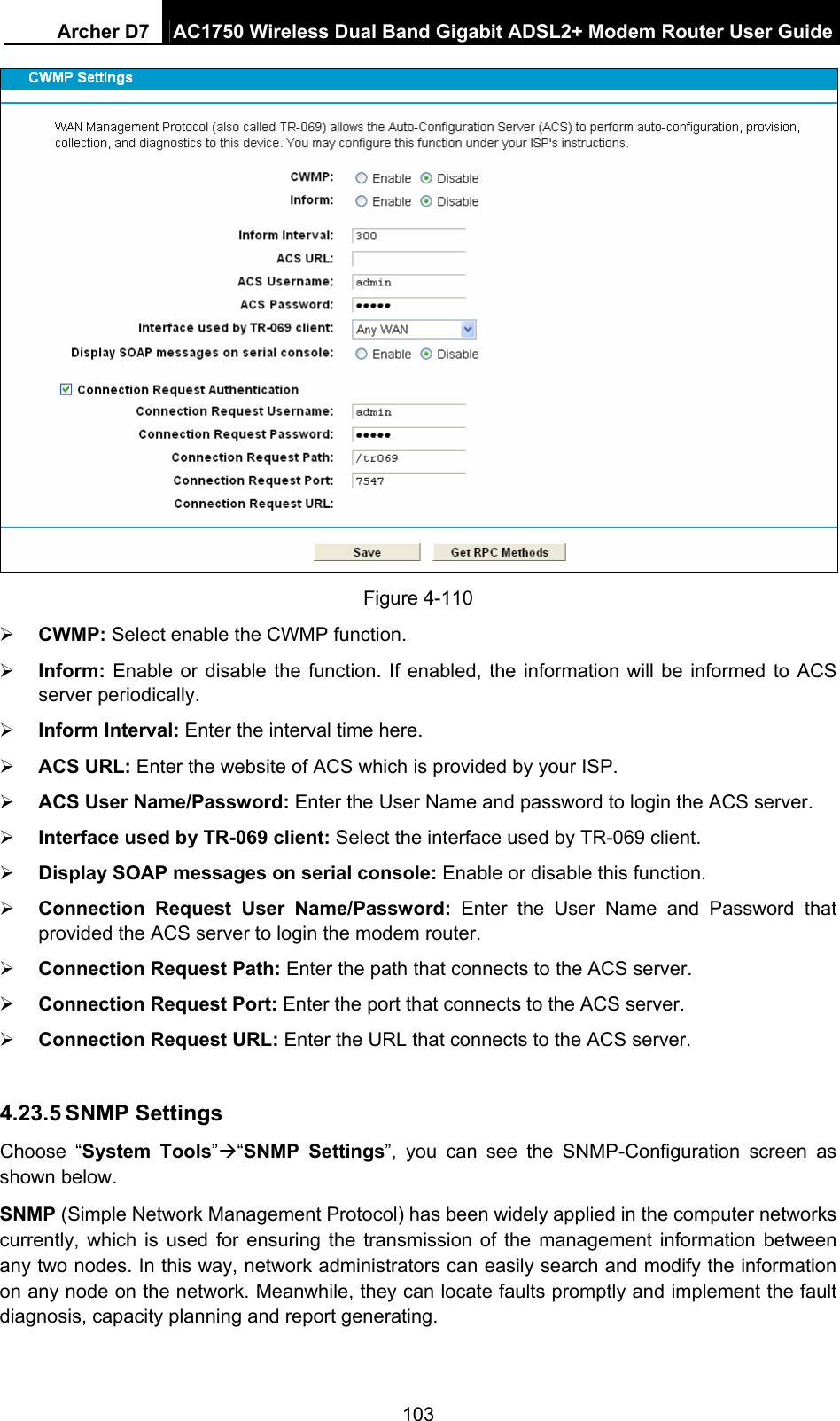 Archer D7  AC1750 Wireless Dual Band Gigabit ADSL2+ Modem Router User Guide 103  Figure 4-110  CWMP: Select enable the CWMP function.  Inform: Enable or disable the function. If enabled, the information will be informed to ACS server periodically.  Inform Interval: Enter the interval time here.  ACS URL: Enter the website of ACS which is provided by your ISP.  ACS User Name/Password: Enter the User Name and password to login the ACS server.  Interface used by TR-069 client: Select the interface used by TR-069 client.  Display SOAP messages on serial console: Enable or disable this function.  Connection Request User Name/Password: Enter the User Name and Password that provided the ACS server to login the modem router.  Connection Request Path: Enter the path that connects to the ACS server.  Connection Request Port: Enter the port that connects to the ACS server.  Connection Request URL: Enter the URL that connects to the ACS server.  4.23.5 SNMP Settings Choose “System Tools”“SNMP Settings”, you can see the SNMP-Configuration screen as shown below. SNMP (Simple Network Management Protocol) has been widely applied in the computer networks currently, which is used for ensuring the transmission of the management information between any two nodes. In this way, network administrators can easily search and modify the information on any node on the network. Meanwhile, they can locate faults promptly and implement the fault diagnosis, capacity planning and report generating. 
