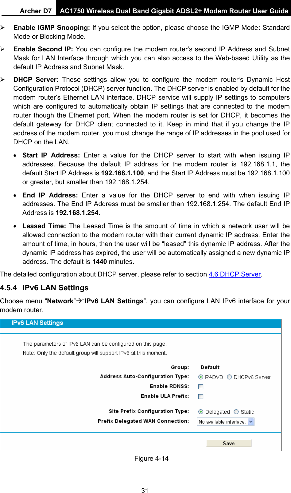Archer D7  AC1750 Wireless Dual Band Gigabit ADSL2+ Modem Router User Guide 31  Enable IGMP Snooping: If you select the option, please choose the IGMP Mode: Standard Mode or Blocking Mode.  Enable Second IP: You can configure the modem router’s second IP Address and Subnet Mask for LAN Interface through which you can also access to the Web-based Utility as the default IP Address and Subnet Mask.  DHCP Server: These settings allow you to configure the modem router‘s Dynamic Host Configuration Protocol (DHCP) server function. The DHCP server is enabled by default for the modem router’s Ethernet LAN interface. DHCP service will supply IP settings to computers which are configured to automatically obtain IP settings that are connected to the modem router though the Ethernet port. When the modem router is set for DHCP, it becomes the default gateway for DHCP client connected to it. Keep in mind that if you change the IP address of the modem router, you must change the range of IP addresses in the pool used for DHCP on the LAN.  Start IP Address: Enter a value for the DHCP server to start with when issuing IP addresses. Because the default IP address for the modem router is 192.168.1.1, the default Start IP Address is 192.168.1.100, and the Start IP Address must be 192.168.1.100 or greater, but smaller than 192.168.1.254.  End IP Address: Enter a value for the DHCP server to end with when issuing IP addresses. The End IP Address must be smaller than 192.168.1.254. The default End IP Address is 192.168.1.254.  Leased Time: The Leased Time is the amount of time in which a network user will be allowed connection to the modem router with their current dynamic IP address. Enter the amount of time, in hours, then the user will be “leased” this dynamic IP address. After the dynamic IP address has expired, the user will be automatically assigned a new dynamic IP address. The default is 1440 minutes. The detailed configuration about DHCP server, please refer to section 4.6 DHCP Server. 4.5.4  IPv6 LAN Settings Choose menu “Network”“IPv6 LAN Settings”, you can configure LAN IPv6 interface for your modem router.  Figure 4-14 