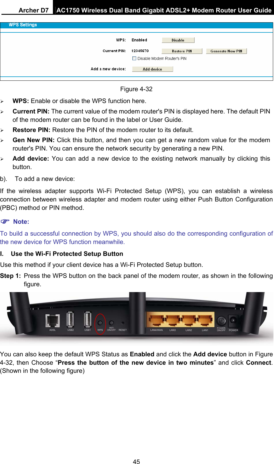 Archer D7  AC1750 Wireless Dual Band Gigabit ADSL2+ Modem Router User Guide 45  Figure 4-32  WPS: Enable or disable the WPS function here.    Current PIN: The current value of the modem router&apos;s PIN is displayed here. The default PIN of the modem router can be found in the label or User Guide.    Restore PIN: Restore the PIN of the modem router to its default.    Gen New PIN: Click this button, and then you can get a new random value for the modem router&apos;s PIN. You can ensure the network security by generating a new PIN.  Add device: You can add a new device to the existing network manually by clicking this button. b).  To add a new device: If the wireless adapter supports Wi-Fi Protected Setup (WPS), you can establish a wireless connection between wireless adapter and modem router using either Push Button Configuration (PBC) method or PIN method.  Note: To build a successful connection by WPS, you should also do the corresponding configuration of the new device for WPS function meanwhile. I.  Use the Wi-Fi Protected Setup Button Use this method if your client device has a Wi-Fi Protected Setup button. Step 1:  Press the WPS button on the back panel of the modem router, as shown in the following figure.  You can also keep the default WPS Status as Enabled and click the Add device button in Figure 4-32, then Choose “Press the button of the new device in two minutes” and click Connect. (Shown in the following figure) 