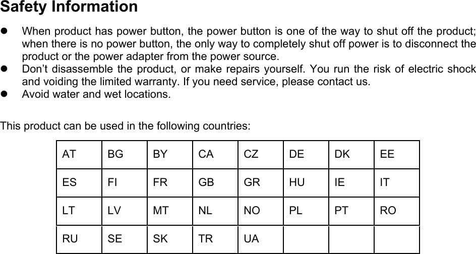   Safety Information   When product has power button, the power button is one of the way to shut off the product; when there is no power button, the only way to completely shut off power is to disconnect the product or the power adapter from the power source.   Don’t disassemble the product, or make repairs yourself. You run the risk of electric shock and voiding the limited warranty. If you need service, please contact us.   Avoid water and wet locations. This product can be used in the following countries: AT BG BY CA CZ DE DK EE ES FI  FR GB GR HU IE  IT LT LV MT NL NO PL PT RO RU SE SK TR UA      
