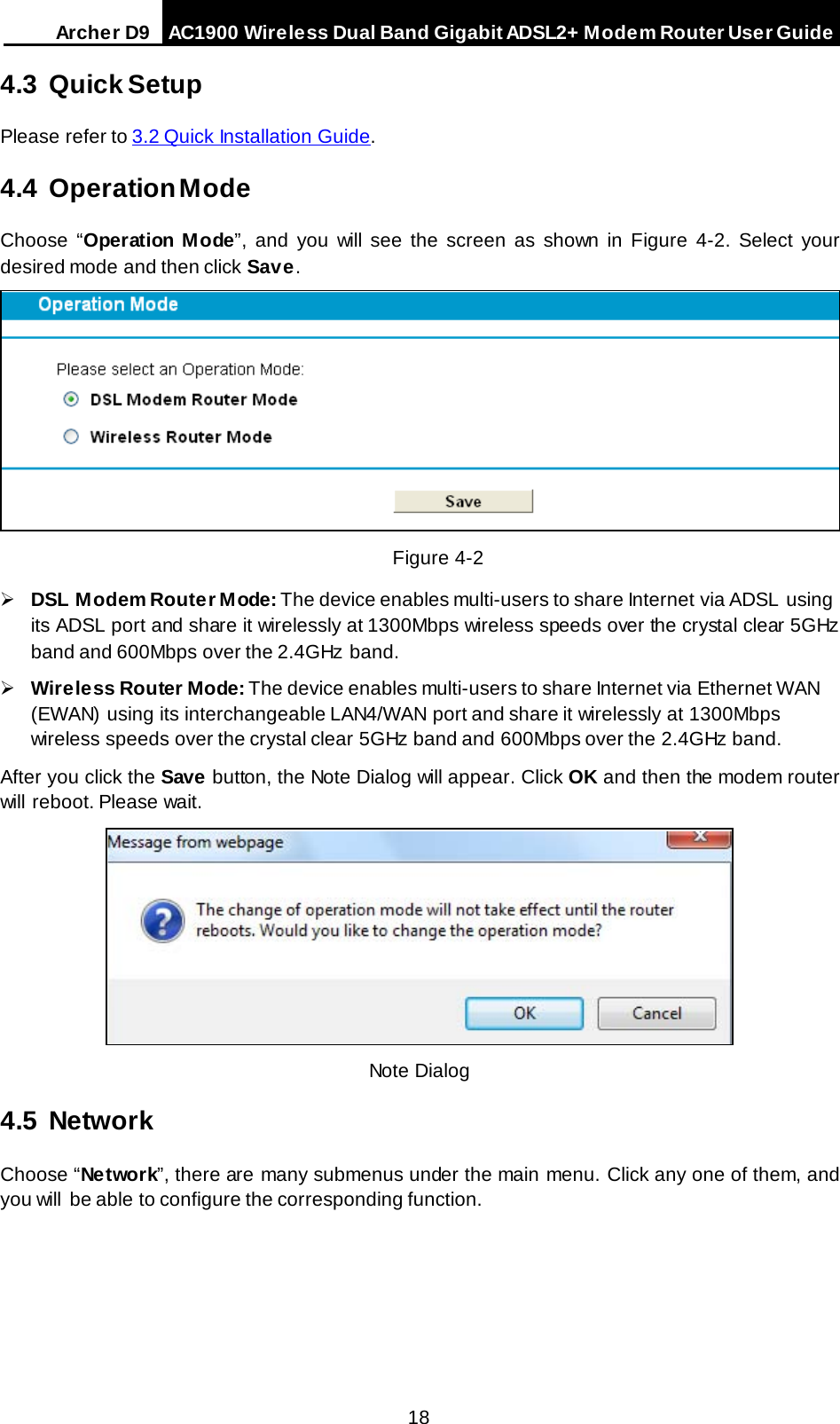 Arche r D9 AC1900 Wireless Dual Band Gigabit ADSL2+ Modem Router User Guide  4.3 Quick Setup Please refer to 3.2 Quick Installation Guide. 4.4 Operation Mode Choose “Operation Mode”, and you will see the screen as shown in Figure 4-2. Select your desired mode and then click Save.  Figure 4-2  DSL Modem Router Mode: The device enables multi-users to share Internet via ADSL using its ADSL port and share it wirelessly at 1300Mbps wireless speeds over the crystal clear 5GHz band and 600Mbps over the 2.4GHz  band.  Wireless Router Mode: The device enables multi-users to share Internet via Ethernet WAN (EWAN) using its interchangeable LAN4/WAN  port and share it wirelessly at 1300Mbps wireless speeds over the crystal clear 5GHz band and 600Mbps over the 2.4GHz band. After you click the Save button, the Note Dialog will appear. Click OK and then the modem router will reboot. Please wait.  Note Dialog 4.5 Network Choose “Network”, there are many submenus under the main menu. Click any one of them, and you will  be able to configure the corresponding function.  18 