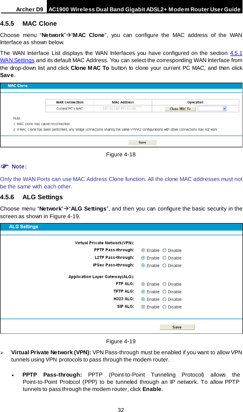 Arche r D9 AC1900 Wireless Dual Band Gigabit ADSL2+ Modem Router User Guide  4.5.5 MAC Clone Choose menu “Ne twork”“M AC  Clone”, you can configure the MAC address of the  WAN Interface as shown below. The WAN Interface List displays the WAN Interfaces you have configured on the section 4.5.1 WAN Settings and its default MAC Address. You can select the corresponding WAN Interface from the drop-down list and click Clone MAC To button to clone your current PC MAC, and then click Save.  Figure 4-18  Note: Only the WAN Ports can use MAC Address Clone function. All the clone MAC addresses must not be the same with each other. 4.5.6 ALG Settings Choose menu “Ne twork”“ALG Settings”, and then you can configure the basic security in the screen as shown in Figure 4-19.  Figure 4-19  Virtual Private Network (VPN): VPN Pass-through must be enabled if you want to allow VPN tunnels using VPN  protocols to pass through the modem router. • PPTP Pass-through: PPTP  (Point-to-Point Tunneling Protocol) allows the Point-to-Point Protocol (PPP) to be tunneled through an IP network. To allow PPTP tunnels to pass through the modem router, click Enable. 32 