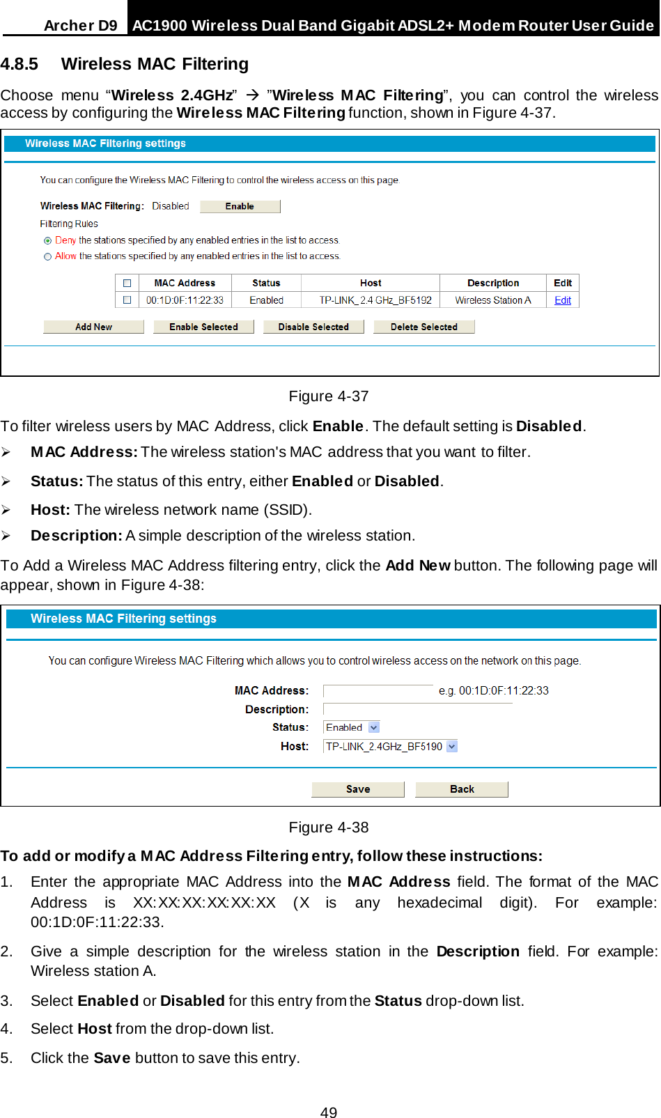 Arche r D9 AC1900 Wireless Dual Band Gigabit ADSL2+ Modem Router User Guide  4.8.5 Wireless MAC Filtering Choose menu “Wireless 2.4GHz”    ”Wire less M AC Filtering”, you can control the wireless access by configuring the Wireless MAC Filtering function, shown in Figure 4-37.  Figure 4-37 To filter wireless users by MAC Address, click Enable. The default setting is Disabled.  M AC Addre ss: The wireless station&apos;s MAC address that you want to filter.    Status: The status of this entry, either Enabled or Disabled.  Host: The wireless network name (SSID).  Description: A simple description of the wireless station.   To Add a Wireless MAC Address filtering entry, click the Add New button. The following page will appear, shown in Figure 4-38:  Figure 4-38 To add or modify a MAC Address Filtering entry, follow these instructions: 1. Enter the appropriate MAC Address into the M AC Addre ss field. The format of the MAC Address is XX:XX:XX:XX:XX:XX (X is any hexadecimal digit). For example: 00:1D:0F:11:22:33.  2. Give a simple description for the wireless station in the Description field. For example: Wireless station A. 3. Select Enabled or Disabled for this entry from the Status drop-down list. 4. Select Host from the drop-down list. 5. Click the Save button to save this entry. 49 