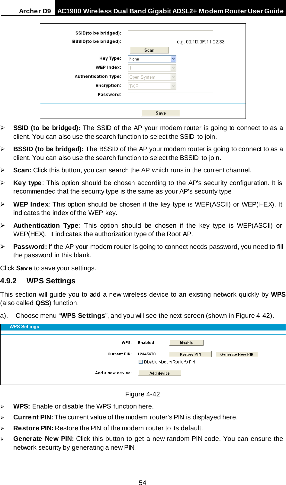 Arche r D9 AC1900 Wireless Dual Band Gigabit ADSL2+ Modem Router User Guide    SSID (to be bridged): The SSID of the AP your modem router is going to connect to as a client. You can also use the search function to select the SSID  to join.  BSSID (to be bridged): The BSSID of the AP your modem router is going to connect to as a client. You can also use the search function to select the BSSID  to join.  Scan: Click this button, you can search the AP  which runs in the current channel.  Key type: This option should be chosen according to the AP&apos;s security configuration. It is recommended that the security type is the same as your AP&apos;s security type  WEP Index: This option should be chosen if the key type is WEP(ASCII) or WEP(HEX). It indicates the index of the WEP key.  Authentication Type: This option should be chosen if the key type is WEP(ASCII) or WEP(HEX).  It indicates the authorization type of the Root AP.  Password: If the AP your modem router is going to connect needs password, you need to fill the password in this blank. Click Save to save your settings. 4.9.2 WPS Settings This section will guide you to add a new wireless device to an existing network quickly by WPS (also called QSS) function. a). Choose menu “WPS Settings”, and you will see the next  screen (shown in Figure 4-42).   Figure 4-42  WPS: Enable or disable the WPS function here.    Current PIN: The current value of the modem router&apos;s PIN is displayed here.    Restore PIN: Restore the PIN  of the modem router to its default.    Generate New PIN: Click this button to get a new random PIN code. You can ensure the network security by generating a new PIN. 54 