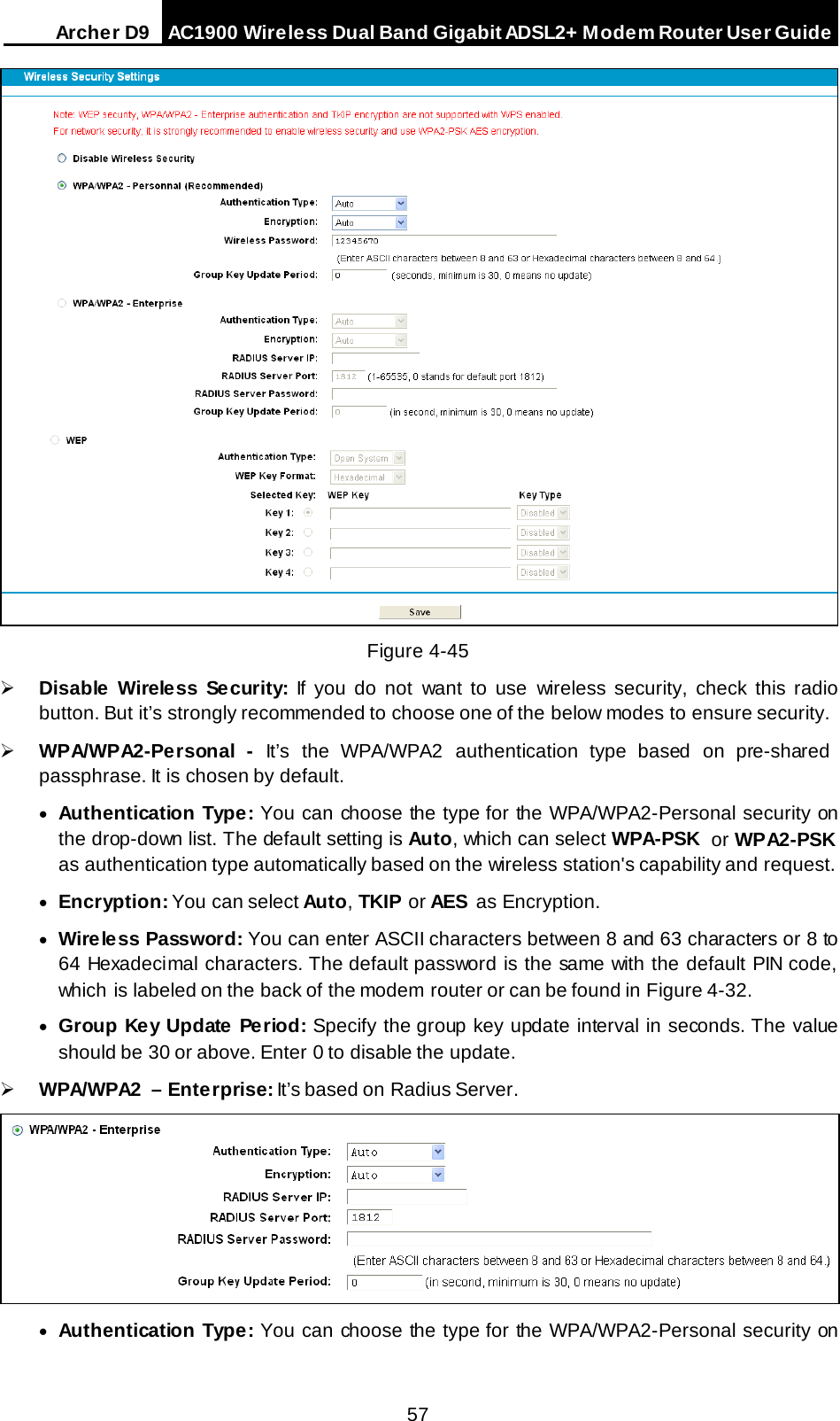 Arche r D9 AC1900 Wireless Dual Band Gigabit ADSL2+ Modem Router User Guide   Figure 4-45  Disable  Wireless Se curity: If you do not want to use wireless security, check this radio button. But it’s strongly recommended to choose one of the below modes to ensure security.  WPA/WPA2-Personal  - It’s  the  WPA/WPA2 authentication type based  on pre-shared passphrase. It is chosen by default. • Authentication Type: You can choose the type for the WPA/WPA2-Personal security on the drop-down list. The default setting is Auto, which can select WPA-PSK or WPA2-PSK as authentication type automatically based on the wireless station&apos;s capability and request. • Encryption: You can select Auto, TKIP or AES as Encryption. • Wireless Password: You can enter ASCII characters between 8 and 63 characters or 8 to 64 Hexadecimal characters. The default password is the same with the default PIN code, which is labeled on the back of the modem router or can be found in Figure 4-32. • Group Key Update Period: Specify the group key update interval in seconds. The value should be 30 or above. Enter 0 to disable the update.  WPA/WPA2  – Enterprise: It’s based on Radius Server.  • Authentication Type: You can choose the type for the WPA/WPA2-Personal security on 57 