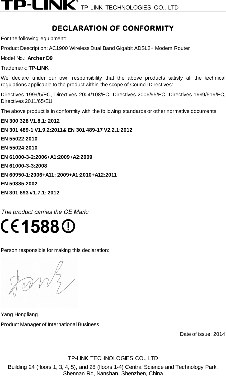  TP-LINK TECHNOLOGIES CO., LTD  DECLARATION OF CONFORMITY For the following equipment: Product Description: AC1900 Wireless Dual Band Gigabit ADSL2+ Modem Router Model No.: Archer D9 Trademark: TP-LINK We declare under our own responsibility that the above products satisfy all the technical regulations applicable to the product within the scope of Council Directives:     Directives 1999/5/EC,  Directives 2004/108/EC, Directives 2006/95/EC, Directives 1999/519/EC, Directives 2011/65/EU The above product is in conformity with the following standards or other normative documents EN 300 328 V1.8.1: 2012 EN 301 489-1 V1.9.2:2011&amp; EN 301 489-17 V2.2.1:2012 EN 55022:2010 EN 55024:2010 EN 61000-3-2:2006+A1:2009+A2:2009 EN 61000-3-3:2008 EN 60950-1:2006+A11: 2009+A1:2010+A12:2011 EN 50385:2002 EN 301 893 v1.7.1: 2012  The product carries the CE Mark:   Person responsible for making this declaration:  Yang Hongliang Product Manager of International Business   Date of issue: 2014 TP-LINK TECHNOLOGIES CO., LTD Building 24 (floors 1, 3, 4, 5), and 28 (floors 1-4) Central Science and Technology Park, Shennan Rd, Nanshan, Shenzhen, China 