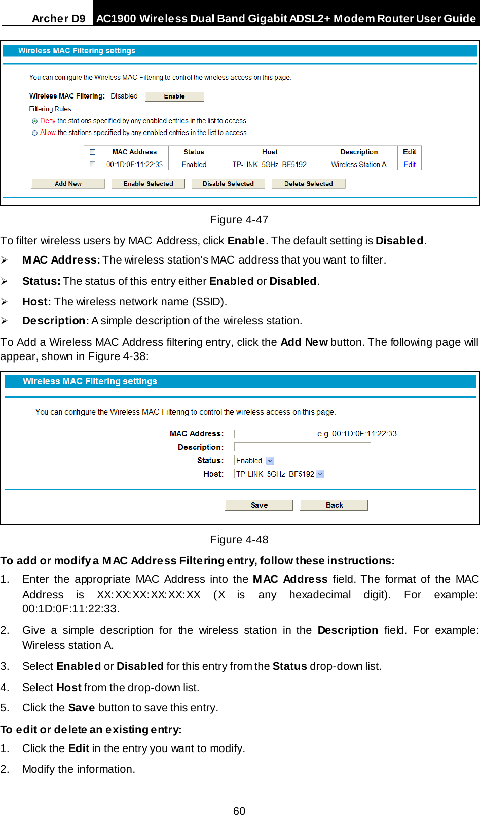 Arche r D9 AC1900 Wireless Dual Band Gigabit ADSL2+ Modem Router User Guide   Figure 4-47 To filter wireless users by MAC Address, click Enable. The default setting is Disabled.  M AC Addre ss: The wireless station&apos;s MAC address that you want to filter.    Status: The status of this entry either Enabled or Disabled.  Host: The wireless network name (SSID).  Description: A simple description of the wireless station.   To Add a Wireless MAC Address filtering entry, click the Add New button. The following page will appear, shown in Figure 4-38:  Figure 4-48 To add or modify a MAC Address Filtering entry, follow these instructions: 1. Enter the appropriate MAC Address into the M AC Addre ss field. The format of the MAC Address is XX:XX:XX:XX:XX:XX (X is any hexadecimal digit). For example: 00:1D:0F:11:22:33.  2. Give a simple description for the wireless station in the Description field. For example: Wireless station A. 3. Select Enabled or Disabled for this entry from the Status drop-down list. 4. Select Host from the drop-down list. 5. Click the Save button to save this entry. To edit or delete an existing entry: 1. Click the Edit in the entry you want to modify. 2. Modify the information.  60 