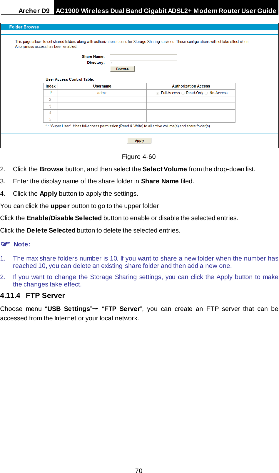 Arche r D9 AC1900 Wireless Dual Band Gigabit ADSL2+ Modem Router User Guide   Figure 4-60 2. Click the Browse button, and then select the Select Volume from the drop-down list. 3. Enter the display name of the share folder in Share Name filed. 4. Click the Apply button to apply the settings. You can click the upper button to go to the upper folder Click the Enable/Disable Selected button to enable or disable the selected entries. Click the Delete Selected button to delete the selected entries.  Note: 1. The max share folders number is 10. If you want to share a new folder when the number has reached 10, you can delete an existing share folder and then add a new  one.   2. If you want to change the Storage Sharing settings, you can click the Apply button to make the changes take effect. 4.11.4 FTP Server Choose menu “USB Settings”→  “FTP Server”, you can create an FTP server that can be accessed from the Internet or your local network. 70 